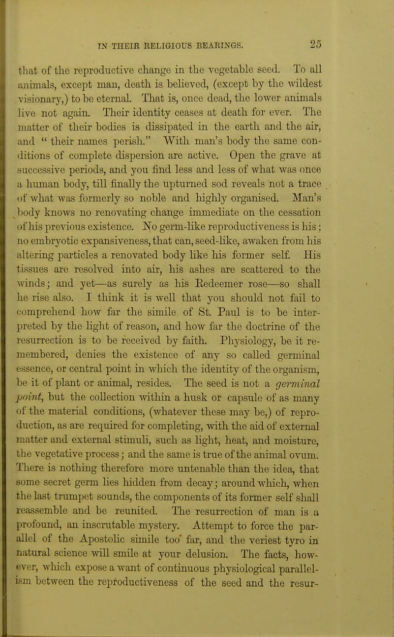 that of the reproductive change in the vegetable seed. To all anunals, except man, death is believed, (except by the wildest visionary,) to be eternal. That is, once dead, the lower animals live not again. Their identity ceases at death for ever. The matter of their bodies is dissipated in the earth and the air, and  their names perish. With man's body the same con- ditions of complete dispersion are active. Open the grave at successive periods, and you find less and less of what was once a human body, till finally the upturned sod reveals not a trace of Avhat was formerly so noble and highly organised. Man's body knows no renovating change immediate on the cessation of liis previous existence. No germ-like reproductiveness is his; no embryotic expansiveness, that can, seed-like, awaken from liis altering particles a renovated body like his former self. His tissues are resolved into air, his ashes are scattered to the \rinds; and yet—as surely as his Eedeemer rose—so shall he rise also. I think it is well that you should not fail to comprehend how far the simile of St. Paul is to be inter- preted by the light of reason, and how far the doctrine of the resurrection is to be received by faith. Physiology, be it re- membered, denies the existence of any so called germinal essence, or central point in which the identity of the organism, be it of plant or animal, resides. The seed is not a germinal jjoint, but the collection within a husk or capsule of as many of the material conditions, (whatever these may be,) of repro- duction, as are required for completing, with the aid of external matter and external stimuli, such as hght, heat, and moisture, the vegetative process; and the same is true of the animal ovum. There is nothing therefore more untenable than the idea, that some secret germ lies hidden from decay; around which, when the last trumpet sounds, the components of its former self shall reassemble and be reunited. The resurrection of man is a profound, an inscrutable mystery. Attempt to force the par- allel of the Apostolic simile too' far, and the veriest tyro in natural science -Hall smile at your delusion. The facts, how- ever, wliich expose a want of continuous physiological parallel- ism between the reproductiveness of the seed and the resur-