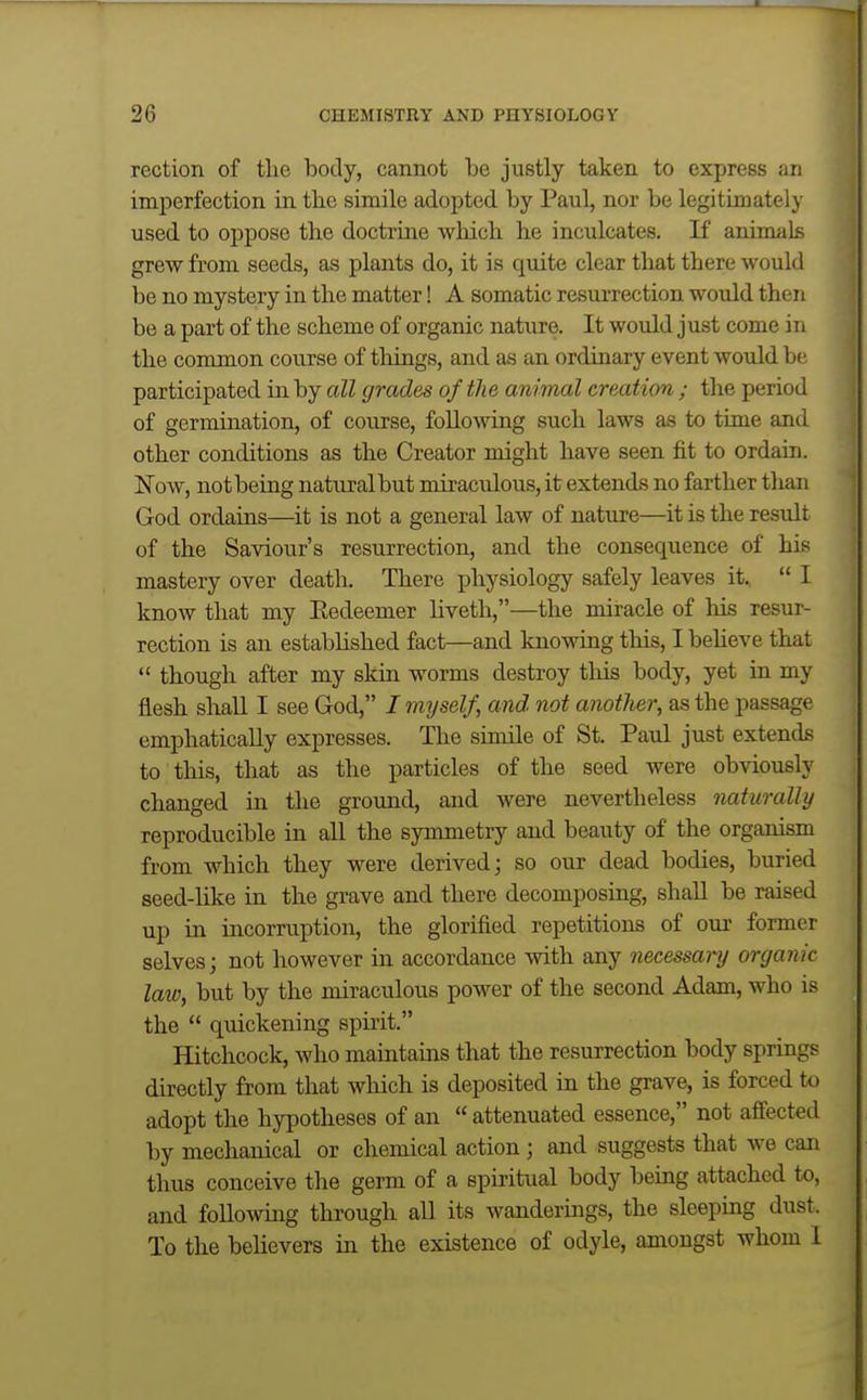 rection of tlie body, cannot be justly taken to express an imperfection in the simile adopted by Paul, nor be legitimately used to oppose the doctrine which he inculcates. If animals grew from seeds, as plants do, it is quite clear that there would be no mystery in the matter! A somatic resurrection would then be a part of the scheme of organic nature. It would just come in the common course of things, and as an ordinary event would be participated in by all grades of the animal creation ; the period of germination, of course, following such laws as to time and other conditions as the Creator might have seen fit to ordain. Now, not being natural but miraculous, it extends no farther than God ordains—it is not a general law of nature—it is the result of the Saviour's resurrection, and the consequence of his mastery over death. There physiology safely leaves it,  I know that my Eedeemer liveth,—the miracle of his resur- rection is an established fact—and knowing this, Ibeheve that  though after my skin worms destroy tliis body, yet in my flesh shall I see God, I myself, and. not another, as the passage emphatically expresses. The simile of St. Paul just extends to this, that as the particles of the seed were obviously changed in the ground, and were nevertheless naturally reproducible in all the symmetry and beauty of the organism from which they were derived; so our dead bodies, buried seed-like in the grave and there decomposing, shall be raised up in incorruption, the glorified repetitions of our former selves; not however in accordance with any necessary organic law, but by the miraculous power of the second Adam, who is the  quickening spii-it. Hitchcock, who maintains that the resurrection body springs directly from that wliich is deposited in the grave, is forced to adopt the hypotheses of an  attenuated essence, not afiected by mechanical or chemical action ; and suggests that we can thus conceive the germ of a spiritual body being attached to, and followmg through all its wandermgs, the sleeping dust. To the believers in the existence of odyle, amongst whom 1