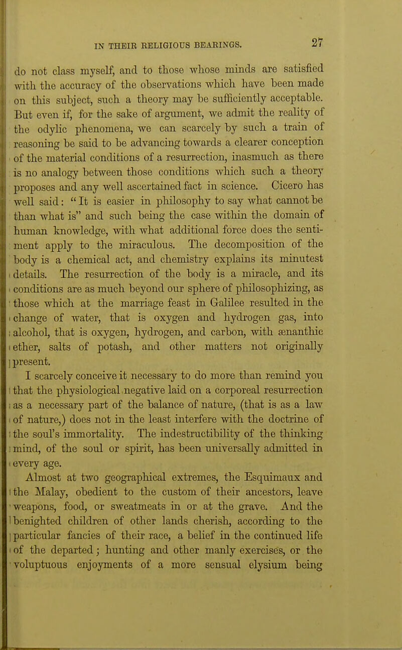 do not class myself, and to those whose minds are satisfied mth the accuracy of the observations which have been made on this subject, such a theory may be sufficiently acceptable. Y>\xt even if, for the sake of argument, we admit the reality of the odylic phenomena, we can scarcely by such a train of reasoning be said to be advancing towards a clearer conception of the material conditions of a resurrection, inasmuch as there IS no analogy between those conditions which such a theory proposes and any well ascertained fact in science. Cicero has well said:  It is easier in philosophy to say what cannot be than what is and such being the case within the domain of himian knowledge, with what additional force does the senti- 'uent apply to the miraculous. The decomposition of the lody is a chemical act, and chemistry explains its minutest details. The resurrection of the body is a miracle, and its < conditions are as much beyond our sphere of philosophizing, as • those which at the marriage feast in Galilee resulted in the I change of water, that is oxygen and hydrogen gas, into ; alcohol, that is oxygen, hydrogen, and carbon, with senanthic 1 ether, salts of potash, and other matters not originally ] present. I scarcely conceive it necessary to do more than remind you ! that the physiological , negative laid on a corporeal resurrection 1 as a necessary part of the balance of nature, (that is as a law of nature,) does not in the least interfere with the doctrine of ; the soul's immortahty. The indestructibility of the tliinking : mind, of the soul or spuit, has been universally admitted in every age. Almost at two geographical extremes, the Esquimaux and 1 the Malay, obedient to the custom of their ancestors, leave weapons, food, or sweatmeats in or at the grave. And the ! benighted children of other lands cherish, according to the : particular fancies of their race, a beUef in the continued life of the departed; hunting and other manly exercises, or the voluptuous enjoyments of a more sensual elysium being
