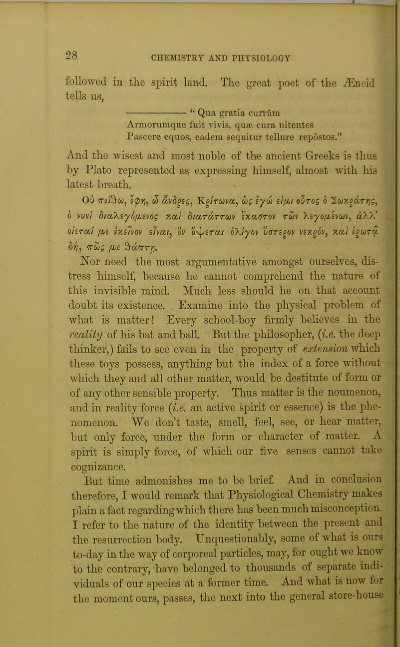 JL 28 CHEMISTRY AND PHYSIOLOGY followed in the spirit land. The great poet of the JRacid tells us, Qua gratia cun-fim Armorumque fuit vivis, qua; cura nitentes Pascere equos, eadem sequitur tellure repostos, And the wisest and most nohle of the ancient Greeks is thus by Plato represented ag expressing himself, almost with his latest breath. Ou ore/i^w, £^7), w avd^sg, Kgnuva, cog lyw iifii ouros 6 Swxedrjjc, 0 vuvi diaXiyo/isvo? xal biaraTTUv sxaffTOV ruv Xiyo/Mvcov, dX/^' ohrai /m sxiTvov iJvai, ov 'i-^srai nXiyov vsn^ov vBXgov, xal l^wra dri, vug /is '^drrrrj. Nor need the most argumentative amongst ourselves, dis- tress himself, because he cannot comprehend the nature of this invisible mind. Much less should he on that account doubt its existence. Examine into the physical problem of what is matter! Every school-boy firmly beheves in the reality of his bat and baU. But the pliilosopher, {i.e. the deep thinker,) fails to see even in the property of extension which these toys possess, anything but the index of a force without which they and all other matter, would be destitute of form or of any other sensible property. Thus matter is the noumenon, and in reahty force {i.e. an active spmt or essence) is the phe- nomenon. We don't taste, smell, feel, see, or hear matter, but only force, under the form or character of matter. A spirit is simply force, of which our five senses cannot take cognizance. But time admonishes me to be brief And in conclusion therefore, I would remark that Physiological Chemistry makes plain a fact regarding which there has been much misconception. I refer to the nature of the identity between the present and the resurrection body. Unquestionably, some of what is ours to-day in the way of corporeal particles, may, for ought we know to the contrary, have belonged to thousands of separate indi- viduals of our species at a former time. And what is now for the moment ours, passes, the next into the general store-house