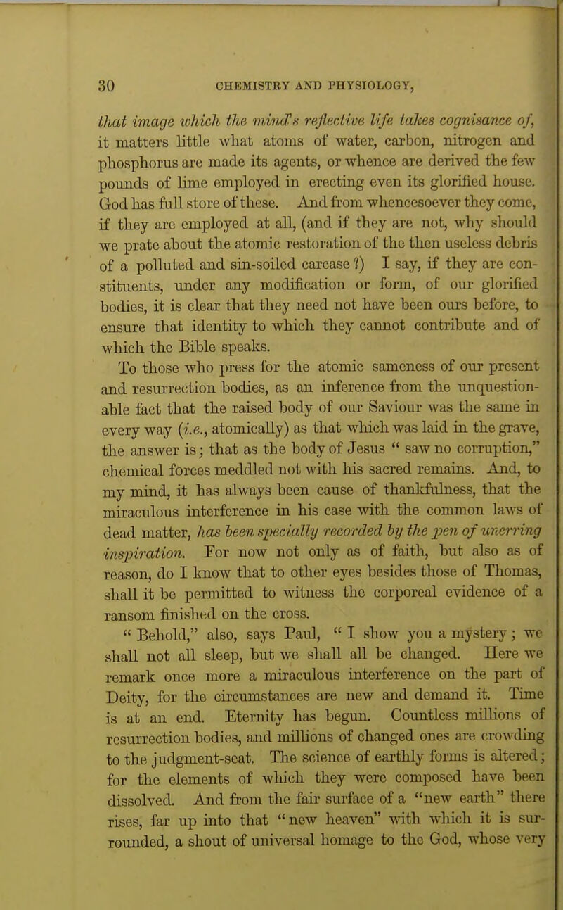 that image toliich the mindHs reflective life takes cognisance of, it matters little what atoms of water, carbon, nitrogen and phosphorus are made its agents, or whence are derived the few pounds of lime employed in erecting even its glorified house. God has full store of these. And from whencesoever they come, if they are employed at all, (and if they are not, why should we prate about the atomic restoration of the then useless debris of a polluted and sin-soiled carcase ?) I say, if they are con- stituents, under any modification or form, of our glorified bodies, it is clear that they need not have been ours before, to ensure that identity to which they cannot contribute and of which the Bible speaks. To those who press for the atomic sameness of our present and resurrection bodies, as an inference fi-om the unquestion- able fact that the raised body of our Saviour was the same in every way (i.e., atomicaUy) as that wliich was laid in the grave, the answer is; that as the body of Jesus  saw no corruption, chemical forces meddled not with liis sacred remains. And, to my mind, it has always been cause of thankfulness, that the miraculous interference in his case with the common laws of dead matter, has been specially recorded by the pen of unerring inspiration. For now not only as of faith, but also as of reason, do I know that to other eyes besides those of Thomas, shall it be permitted to witness the corporeal evidence of a ransom finished on the cross.  Behold, also, says Paul,  I show you a mystery ; wo shall not all sleep, but we shall all be changed. Here we remark once more a miraculous interference on the part of Deity, for the circumstances are new and demand it. Time is at an end. Eternity has begun. Countless milhons of resurrection bodies, and millions of changed ones are crowding to the judgment-seat. The science of earthly forms is altered; for the elements of which they were composed have been dissolved. And from the fair surface of a new earth there rises, far up into that new lieaven with which it is sur- rounded, a shout of universal homage to the God, whose very