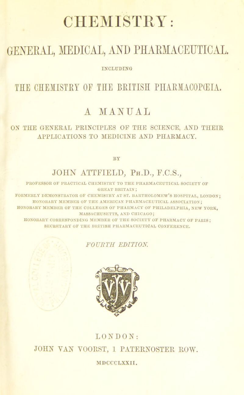 CHEMISTRY GENERAL, MEDICAL, AND PHARMACEUTICAL. INCLUDING THE CHEMISTEY OE THE BRITISH PHAEIACOP(EIA. A MANUAL ON THE GENERAL PRINCIPLES OF THE SCIENCE, AND THEIR APPLICATIONS TO MEDICINE AND PHARMACY. BY JOHN ATTFIELD, Ph.D., F.C.S., PROFESSOR OF PRACTICAL CHEMISTRY TO THE PHARMACEUTICAL SOCIETY OF GREAT BRITAIN ; FORMERLY' DEMONSTRATOR OF CHEMISTRY AT ST. BARTHOLOMEW’S HOSPITAL, LONDON; HONORARY MEMBER OF THE AMERICAN PHARMACEUTICAL ASSOCIATION; HONORARY' MEMBER OF THE COLLEGES OF PHARMACY' OF PHILADELPHIA, NEW Y'ORK, MASSACHUSETTS, AND CHICAGO; HONORARY' CORRESPONDING MEMBER OF THE SOCIETY' OF PHARMACY OF PARIS J SECRETARY OF THE BRITISH PHARMACEUTICAL CONFERENCE. FOURTH EDITION. LONDON: JOHN VAN VOORST, 1 PATERNOSTER ROW. MDCCCLXXII.