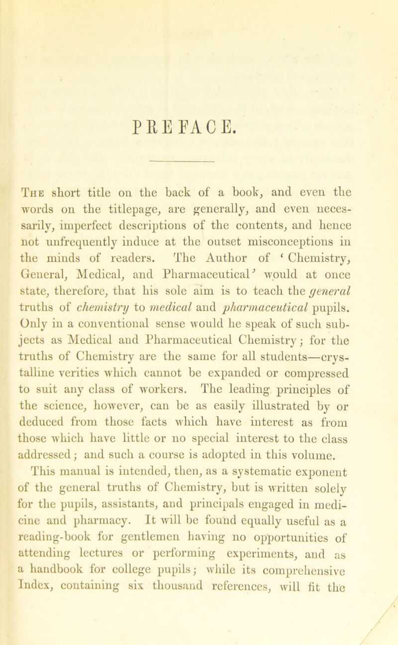 PREFACE. The short title on the back of a book, and even the words on the titlepage, are generally, and even neces- sarily, imperfect descriptions of the contents, and hence not unfrequently induce at the outset misconceptions in the minds of readers. The Author of ‘ Chemistry, General, Medical, and Pharmaceutical ’ would at once state, therefore, that his sole aim is to teach the general truths of chemistry to medical and pharmaceutical pupils. Only in a conventional sense would he speak of such sub- jects as Medical and Pharmaceutical Chemistry; for the truths of Chemistry are the same for all students—crys- talline verities which cannot be expanded or compressed to suit any class of workers. The leading principles of the science, however, can be as easily illustrated by or deduced from those facts which have interest as from those which have little or no special interest to the class addressed; and such a course is adopted in this volume. This manual is intended, then, as a systematic exponent of the general truths of Chemistry, but is written solely for the pupils, assistants, and principals engaged in medi- cine and pharmacy. It will be found equally useful as a reading-book for gentlemen having no opportunities of attending lectures or performing experiments, and as a handbook for college pupils; while its comprehensive Index, containing six thousand references, will lit the