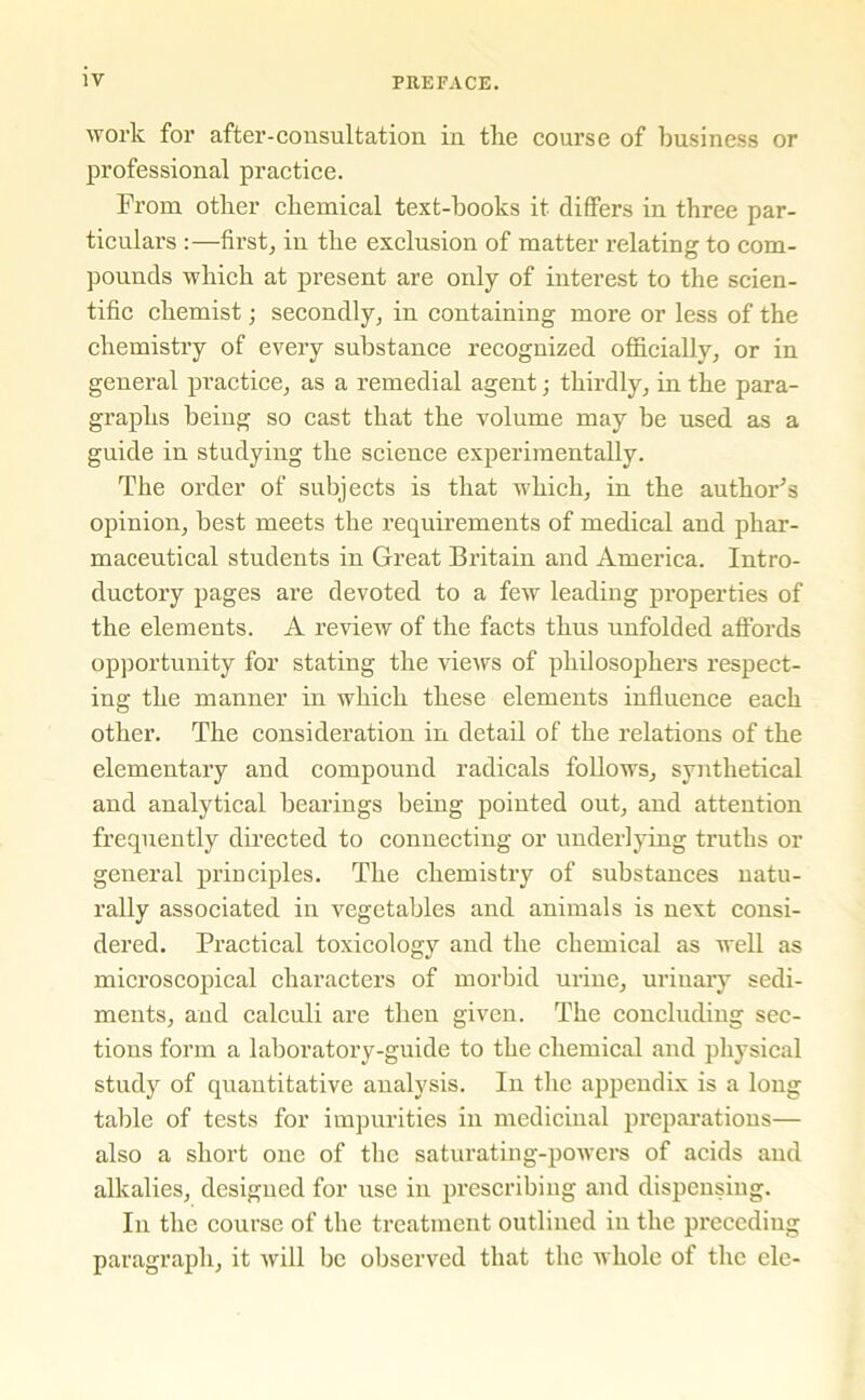 work for after-consultation in the course of business or professional practice. From other chemical text-books it differs in three par- ticulars :—first, in the exclusion of matter relating to com- pounds which at present are only of interest to the scien- tific chemist; secondly, in containing more or less of the chemistry of every substance recognized officially, or in general practice, as a remedial agent; thirdly, in the para- graphs being so cast that the volume may be used as a guide in studying the science experimentally. The order of subjects is that which, in the author's opinion, best meets the requirements of medical and phar- maceutical students in Great Britain and America. Intro- ductory pages are devoted to a few leading properties of the elements. A review of the facts thus unfolded affords opportunity for stating the views of philosophers respect- ing the manner in which these elements influence each other. The consideration in detail of the relations of the elementary and compound radicals follows, synthetical and analytical bearings being pointed out, and attention frequently directed to connecting or underlying truths or general principles. The chemistry of substances natu- rally associated in vegetables and animals is next consi- dered. Practical toxicology and the chemical as well as microscopical characters of morbid urine, urinary sedi- ments, and calculi are then given. The concluding sec- tions form a laboratory-guide to the chemical and physical study of quantitative analysis. In the appendix is a long table of tests for impurities in medicinal preparations— also a short one of the saturating-powers of acids and alkalies, designed for use in prescribing and dispensing. In the course of the treatment outlined in the preceding paragraph, it will be observed that the whole of the ele-