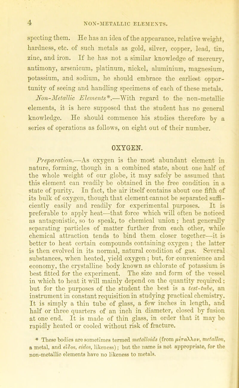 specting them. He has an idea of the appearance, relative weight, hardness, etc. of such metals as gold, silver, copper, lead, tin, zinc, and iron. If he has not a similar knowledge of mercury, antimony, arsenicum, platinum, nickel, aluminium, magnesium, potassium, and sodium, he should embrace the earliest oppor- tunity of seeing and handling specimens of each of these metals. Non-Metallic Elements*.—With regard to the non-metallie elements, it is here supposed that the student has no general knowledge. He should commence his studies therefore bv a series of operations as follows, on eight out of their number. OXYGEN. Preparation.—As oxygen is the most abundant element in nature, forming, though in a combined state, about one half of the whole weight of our globe, it may safely he assumed that this element can readily be obtained in the free condition in a state of purity. In fact, the air itself contains about one fifth of its bulk of oxygen, though that element cannot be separated suffi- ciently easily and readily for experimental purposes. It is preferable to apply heat—that force which will often he noticed as antagonistic, so to speak, to chemical union; heat generally separating particles of matter further from each other, while chemical attraction tends to bind them closer together—it is better to heat certain compounds containing oxygen ; the latter is then evolved in its normal, natural condition of gas. Several substances, when heated, yield oxygen; but, for convenience and economy, the crystalline body known as chlorate of potassium is best fitted for the experiment. The size and form of the vessel in which to heat it will mainly depend on the quantity required; hut for the purposes of the student the best is a test-tube, an instrument in constant requisition in studying practical chemistry. It is simply a thin tube of glass, a few inches in length, and half or three quarters of an inch in diameter, closed by fusion at one end. It is made of thin glass, in order that it may be rapidly heated or cooled without risk of fracture. * These bodies are sometimes termed metalloids (from peraXXor, meiallon, a metal, and eldos, cidos, likeness); but the name is not appropriate, for the non-metallie elements have no likeness to metals.