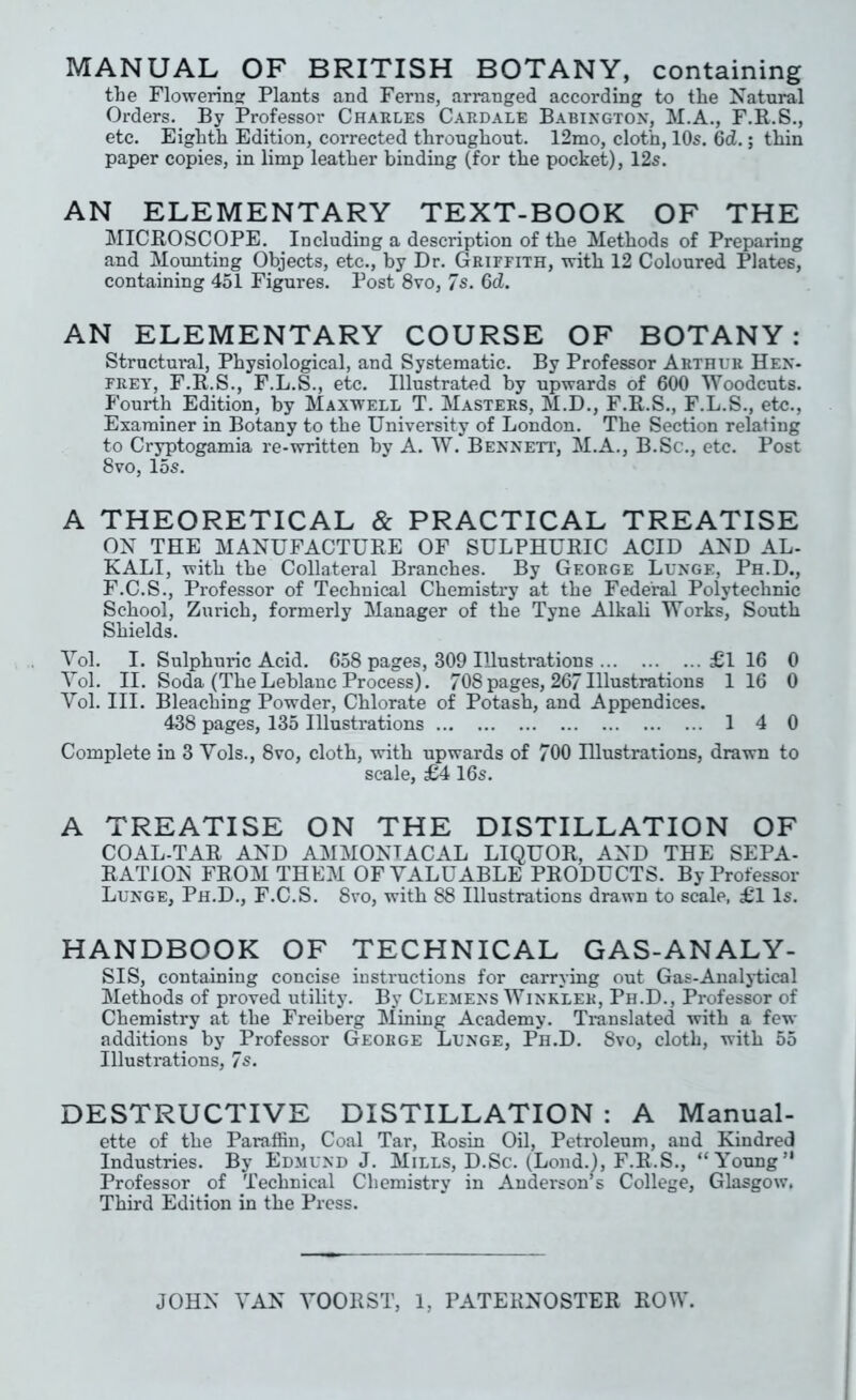 MANUAL OF BRITISH BOTANY, containing the Flowering Plants and Ferns, arranged according to the Natural Orders. By Professor Charles Cardale Babington, M.A., F.R.S., etc. Eighth Edition, coi’rected throughout. 12mo, cloth, 10s. 6d.; thin paper copies, in limp leather binding (for the pocket), 12s. AN ELEMENTARY TEXT-BOOK OF THE MICROSCOPE. Including a description of the Methods of Preparing and Mounting Objects, etc., by Dr. Griffith, with 12 Coloured Plates, containing 451 Figures. Post 8vo, 7s. 6d. AN ELEMENTARY COURSE OF BOTANY: Structural, Physiological, and Systematic. By Professor Arthur Hen- frey, F.R.S., F.L.S., etc. Illustrated by upwards of 600 Woodcuts. Fourth Edition, by Maxwell T. Masters, M.D., F.R.S., F.L.S., etc., Examiner in Botany to the University of London. The Section relating to Cryptogamia re-written by A. W. Bennett’, M.A., B.Sc., etc. Post 8vo, 15s. A THEORETICAL & PRACTICAL TREATISE ON THE MANUFACTURE OF SULPHURIC ACID AND AL- KALI, with the Collateral Branches. By George Lunge, Ph.D., F.C.S., Professor of Technical Chemistry at the Federal Polytechnic School, Zurich, formerly Manager of the Tyne Alkali Works, South Shields. Vol. I. Sulphui*ic Acid. 658 pages, 309 Illustrations £1 16 0 Vol. II. Soda (The Leblanc Process). 708 pages, 26/Illustrations 1 16 0 Vol. III. Bleaching Powder, Chlorate of Potash, and Appendices. 438 pages, 135 Illustrations 14 0 Complete in 3 Vols., 8vo, cloth, with upwards of 700 Illustrations, drawn to scale, £4 16s. A TREATISE ON THE DISTILLATION OF COAL-TAR AND AMMONIACAL LIQUOR, AND THE SEPA- RATION FROM THEM OF VALUABLE PRODUCTS. By Professor Lunge, Ph.D., F.C.S. 8vo, with 88 Illustrations drawn to scale, £1 Is. HANDBOOK OF TECHNICAL GAS-ANALY- SIS, containing concise instructions for carrying out Gas-Analytical Methods of proved utility. By Clemens Winkler, Ph.D., Professor of Chemistry at the Freiberg Mining Academy. Translated with a few additions by Professor George Lunge, Ph.D. Svo, cloth, with 55 Illustrations, 7s. DESTRUCTIVE DISTILLATION : A Manual- ette of the Paraffin, Coal Tar, Rosin Oil, Petroleum, and Kindred Industries. By Edmund J. Mills, D.Sc. (Lond.), F.R.S., “Young” Professor of Technical Chemistry in Anderson’s College, Glasgow. Third Edition in the Press. JOHN VAN VOORST, 1, PATERNOSTER ROW.