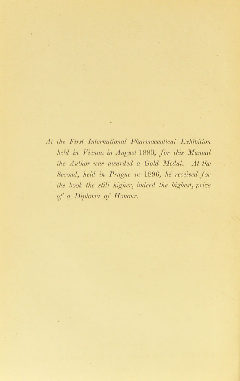 At the First International Pharmaceutical Exhibition held in Vienna in August 1883/ for this Manual the Author was awarded a Gold Medal. At the Second, held in Prague in 1890, he received for the hook the still higher, indeed the highest, prize of a Diploma of Honour.