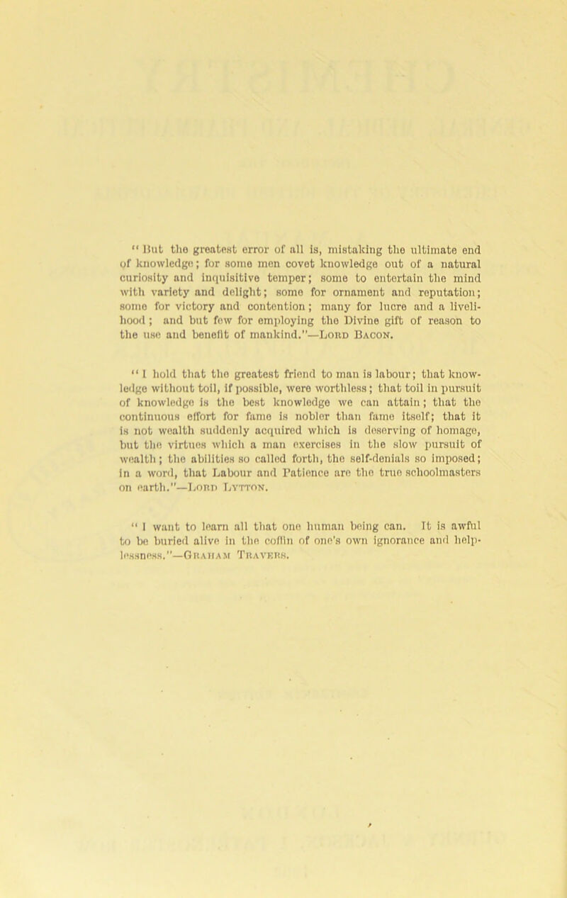 “ But tho greatest error of all is, mistaking the ultimate end of knowledge; for somo men covet knowledge out of a natural curiosity and inquisitive temper; some to entertain the mind with variety and delight; somo for ornament and reputation; somo for victory and contention; many for lucre and a liveli- hood ; and but fow for employing tho Divine gift of reason to the use and benefit of mankind.—Lord Bacon. “ 1 hold that tho greatest friend toman is labour; that know- ledge without toil, if possible, were worthless; that toil in pursuit of knowledge is the best knowledge we can attain; that tho continuous effort for fame is noblor than fame itself; that it is not woaltli suddenly acquired which is doserving of homage, but the virtues which a man exercises in the slow pursuit of wealth; the abilities so called forth, tho self-denials so imposed; in a word, that Labour and Patience are the true schoolmasters on earth.—Lorp Lytkin. “ 1 want to learn all that one human being can. It is awful to be buried alive in the coflin of one's own ignorance and help- lessness.”—Graham Travers.