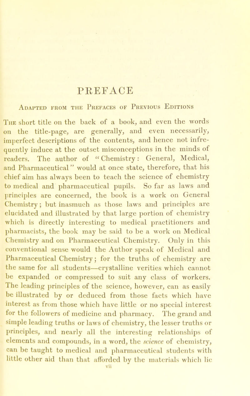 PREFACE Adapted from the Prefaces of Previous Editions The short title on the back of a book, and even the words on the title-page, are generally, and even necessarily, imperfect descriptions of the contents, and hence not infre- quently induce at the outset misconceptions in the minds of readers. The author of “Chemistry: General, Medical, and Pharmaceutical ” would at once state, therefore, that his chief aim has always been to teach the science of chemistry to medical and pharmaceutical pupils. So far as laws and principles are concerned, the book is a work on General Chemistry; but inasmuch as those laws and principles are elucidated and illustrated by that large portion of chemistry which is directly interesting to medical practitioners and pharmacists, the book may be said to be a work on Medical Chemistry and on Pharmaceutical Chemistry. Only in this conventional sense would the Author speak of Medical and Pharmaceutical Chemistry; for the truths of chemistry are the same for all students—crystalline verities which cannot be expanded or compressed to suit any class of workers. I he leading principles of the science, however, can as easily be illustrated by or deduced from those facts which have interest as from those which have little or no special interest for the followers of medicine and pharmacy. The grand and simple leading truths or laws of chemistry, the lesser truths or principles, and nearly all the interesting relationships of elements and compounds, in a word, the science of chemistry, can be taught to medical and pharmaceutical students with little other aid than that afforded by the materials which lie