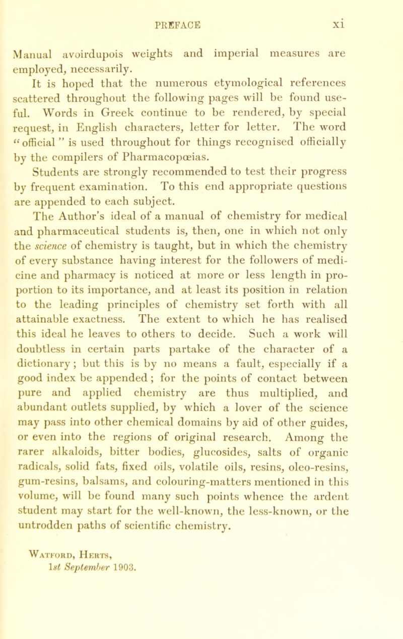 Manual avoirdupois weights and imperial measures are employed, necessarily. It is hoped that the numerous etymological references scattered throughout the following pages will be found use- ful. Words in Greek continue to be rendered, by special request, in English characters, letter for letter. The word “official” is used throughout for things recognised officially by the compilers of Pharmacopoeias. Students are strongly recommended to test their progress by frequent examination. To this end appropriate questions are appended to each subject. The Author’s ideal of a manual of chemistry for medical and pharmaceutical students is, then, one in which not only the science of chemistry is taught, but in which the chemistry of every substance having interest for the followers of medi- cine and pharmacy is noticed at more or less length in pro- portion to its importance, and at least its position in relation to the leading principles of chemistry set forth with all attainable exactness. The extent to which he has realised this ideal he leaves to others to decide. Such a work will doubtless in certain parts partake of the character of a dictionary; but this is by no means a fault, especially if a good index be appended; for the points of contact between pure and applied chemistry are thus multiplied, and abundant outlets supplied, by which a lover of the science may pass into other chemical domains by aid of other guides, or even into the regions of original research. Among the rarer alkaloids, bitter bodies, glucosides, salts of organic radicals, solid fats, fixed oils, volatile oils, resins, oleo-resins, gum-resins, balsams, and colouring-matters mentioned in this volume, will be found many such points whence the ardent student may start for the well-known, the less-known, or the untrodden paths of scientific chemistry. Watford, Herts, 1st September 1903.