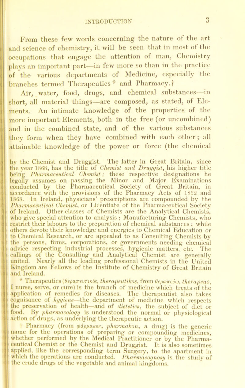 From these few words concerning the nature ot the art and science of chemistry, it will be seen that in most ot the occupations that engage the attention ot man, Chemistry plays an important part—in few more so than in the practice of the various departments of Medicine, especially the branches termed Therapeutics* and Pharmacy.T Air, water, food, drugs, and chemical substances—in short, all material things—are composed, as stated, of Ele- ments. An intimate knowledge of the properties ot the more important Elements, both in the free (or uncombined) and in the combined state, and of the various substances they form when they have combined with each other ; all attainable knowledge of the power or force (the chemical by the Chemist and Druggist. The latter in Great Britain, since the year 1868, has the title of Chemist and Druggist, his higher title being Pharmaceutical Chemist ; these respective designations he legally assumes on passing the Minor and Major Examinations conducted by the Pharmaceutical Society of Great Britain, in accordance with the provisions of the Pharmacy Acts of 1852 and 1868. In Ireland, physicians’ prescriptions are compounded by the Pharmaceutical Chemist, or Licentiate of the Pharmaceutical Society of Ireland. Other classes of Chemists are the Analytical Chemists, who give special attention to analysis ; Manufacturing Chemists, who restrict their labours to the preparation of chemical substances ; while others devote their knowledge and energies to Chemical Education or to Chemical Research, or are appealed to as Consulting Chemists by the persons, firms, corporations, or governments needing chemical advice respecting industrial processes, hygienic matters, etc. The callings of the Consulting and Analytical Chemist are generally united. Nearly all the leading professional Chemists in the United Kingdom are Fellows of the Institute of Chemistry of Great Britain and Ireland. * Therapeutics (Oepa-rrcvTiKds, therapeulikos, from Oepa.ird>u, therapeuo, I nurse, serve, or cure) is the branch of medicine which treats of the application of remedies for diseases. The therapeutist also takes cognisance of hygiene—the department of medicine which respects the preservation of health—and of dietetics, the subject of diet or food. By pharmacology is understood the normal or physiological action of drugs, as underlying the therapeutic action. t Pharmacy (from <pdpp.aKoc, pharmakon, a drug) is the generic name for the operations of preparing or compounding medicines, whether performed by the Medical Practitioner or by the Pharma- ceutical Chemist or the Chemist and Druggist. It is also sometimes applied, like the corresponding term Surgery, to the apartment in which the operations are conducted. Pharmacognosy is the study of the crude drugs of the vegetable and animal kingdoms.