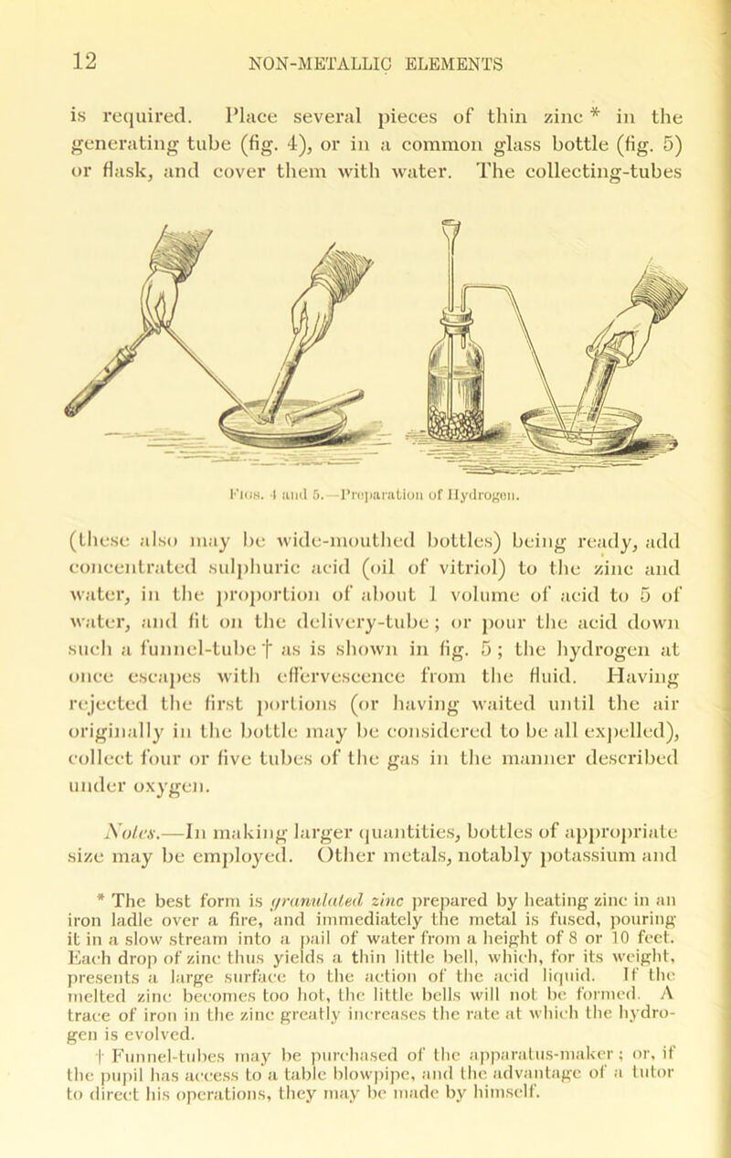 is required. Place several pieces of thin zinc * in the generating tube (fig. 4), or in a common glass bottle (fig. 5) or flask, and cover them with water. The collecting-tubes Kios. I and 5. Preparation of Hydrogen. (these also may be wide-mouthed bottles) being ready, add concentrated sulphuric acid (oil of vitriol) to the zinc and water, in the proportion of about 1 volume of acid to 5 of water, and fit on the delivery-tube; or pour the acid down such a funnel-tube f as is shown in fig. 5 ; the hydrogen at once escapes with effervescence from the fluid. Having rejected the first portions (or having waited until the air originally in the bottle may be considered to be all expelled), collect four or five tubes of the gas in the manner described under oxygen. Notes.—In making larger quantities, bottles of appropriate size may be employed. Other metals, notably potassium and * The best form is granulated zinc prepared by heating zinc in an iron ladle over a fire, and immediately the metal is fused, pouring it in a slow stream into a pail of water from a height of 8 or 10 feet. Each drop of zinc thus yields a thin little bell, which, for its weight, presents a large surface to the action of the acid liquid. If the melted zinc becomes too hot, the little bells will not be formed. A trace of iron in the zinc greatly increases the rate at which the hydro- gen is evolved. t Funnel-tubes may be purchased of the apparatus-maker; or, if the pupil has access to a table blowpipe, and the advantage of a tutor to direct his operations, they may be made by himself.