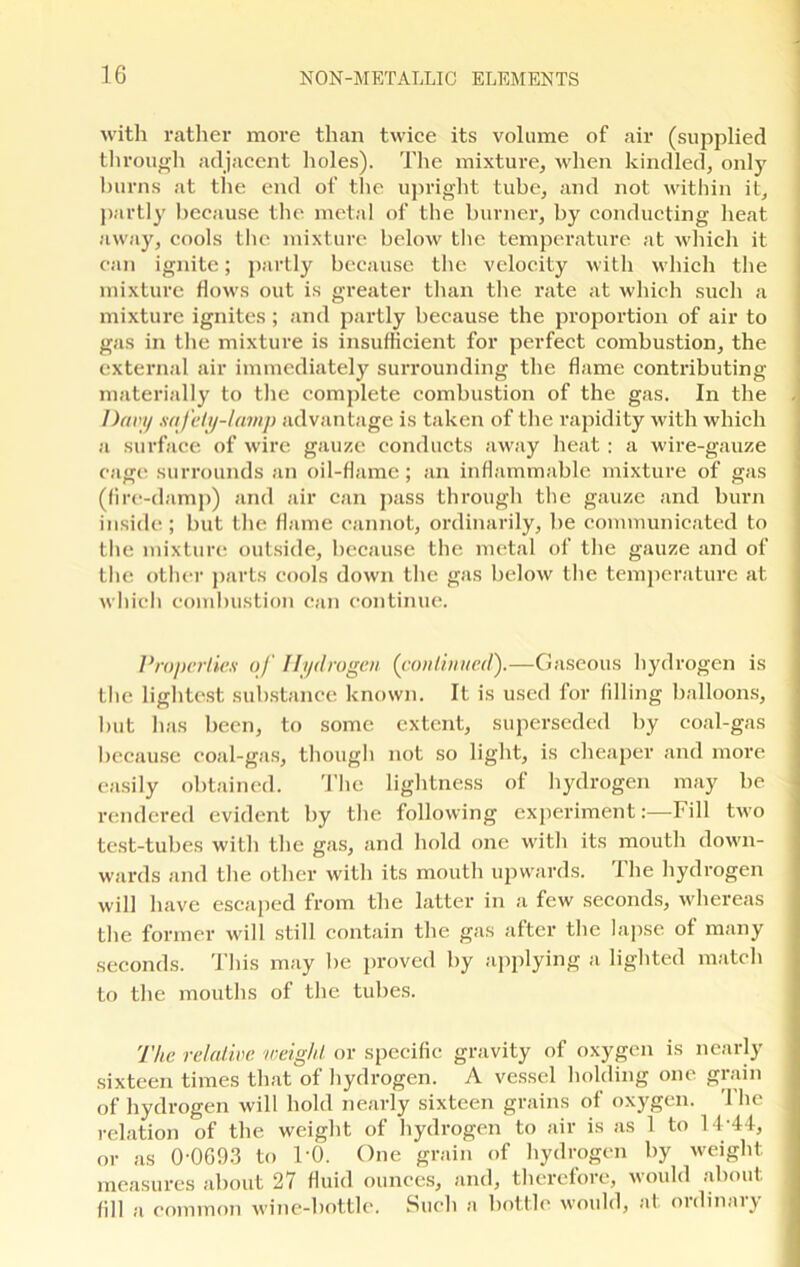 with rather more than twice its volume of air (supplied through adjacent holes). The mixture, when kindled, only burns at the end of the upright tube, and not within it, partly because the metal of the burner, by conducting heat away, cools the mixture below the temperature at which it can ignite; partly because the velocity with which the mixture flows out is greater than the rate at which such a mixture ignites; and partly because the proportion of air to gas in the mixture is insufficient for perfect combustion, the external air immediately surrounding the flame contributing materially to the complete combustion of the gas. In the Davy safety-lamp advantage is taken of the rapidity with which a surface of wire gauze conducts away heat: a wire-gauze cage surrounds an oil-flame; an inflammable mixture of gas (fire-damp) and air can pass through the gauze and burn inside; but the flame cannot, ordinarily, be communicated to the mixture outside, because the metal of the gauze and of the other parts cools down the gas below the temperature at which combustion can continue. Properties of Hydrogen (continued).—Gaseous hydrogen is the lightest substance known. It is used for filling balloons, but has been, to some extent, superseded by coal-gas because coal-gas, though not so light, is cheaper and more easily obtained. The lightness of hydrogen may be rendered evident by the following experiment:—Fill two test-tubes with the gas, and hold one with its mouth down- wards and the other with its mouth upwards. The hydrogen will have escaped from the latter in a few seconds, whereas the former will still contain the gas after the lapse of many seconds. This may be proved by applying a lighted match to the mouths of the tubes. The relative weight or specific gravity of oxygen is nearly sixteen times that of hydrogen. A vessel holding one grain of hydrogen will hold nearly sixteen grains of oxygen. The relation of the weight of hydrogen to air is as 1 to 14-44, or as 0-0693 to TO. One grain of hydrogen by weight measures about 27 fluid ounces, and, therefore, would about fill a common wine-bottle. Such a bottle would, at ordinary