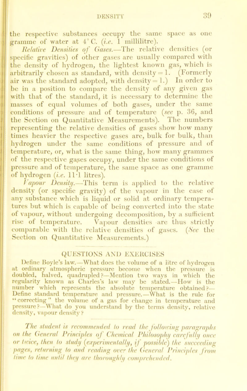the respective substances occupy the same space as one gramme of water at 4° C. (ke. 1 millilitre). Relative Densities of Gases.—The relative densities (or specific gravities) of other gases are usually compared with the density of hydrogen, the lightest known gas, which is arbitrarily chosen as standard, with density = 1. (Formerly air was the standard adopted, with density = 1.) In order to be in a position to compare the density of any given gas with that of the standard, it is necessary to determine the masses of equal volumes of both gases, under the same conditions of pressure and of temperature (see p. 36, and the Section on Quantitative Measurements). The numbers representing the relative densities of gases show how many times heavier the respective gases are, bulk for bulk, than hydrogen under the same conditions of pressure and of temperature, or, what is the same thing, how many grammes of the respective ga^es occupy, under the same conditions of pressure and of temperature, the same space as one gramme of hydrogen (i.e. 11T litres). I apour Density.—This term is applied to the relative density (or specific gravity) of the vapour in the case of any substance which is liquid or solid at ordinary tempera- tures but which is capable of being converted into the state of vapour, without undei'going decomposition, by a sufficient rise of temperature. Vapour densities are thus strictly comparable with the relative densities of gases. (See the Section on Quantitative Measurements.) QUESTIONS AND EXERCISES Define Boyle’s law.—What does the volume of a iitre of hydrogen at ordinary atmospheric pressure become when the pressure is doubled, halved, quadrupled?—Mention two ways in which the regularity known as Charles’s law may be stated.—How is the number which represents the absolute temperature obtained?— Define standard temperature and pressure.—What is the rule for “correcting” the volume of a gas for change in temperature and pressure?—What do you understand by the terms density, relative density, vapour density ? The student is recommended to read the following paragraphs on the. General Principles oj Chemical Philosophy carefully once or twice, then to study (experimentally, if possible) the succeeding pages, returning to and reading over the General Principles from