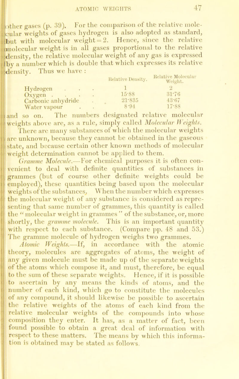 | other gases (p. 39). For the comparison of the relative mole- j cular weights of gases hydrogen is also adopted as standard, but with molecular weight = 2. Hence, since the relative : molecular weight is in all gases proportional to the relative i density, the relative molecular weight of any gas is expressed > by a number which is double that which expresses its relative i density. Thus we have : Relative Density. Relative Molecular Weight. Hydrogen Oxygen .... Carbonic anhydride Water vapour and so on. The numbers 1 2 15-88 31-76 21-835 43-67 8-94 17-88 designated relative molecular weights above are, as a rule, simply called Molecular Weights. There are many substances of which the molecular weights are unknown, because they cannot be obtained in the gaseous state, and because certain other known methods of molecular weight determination cannot be applied to them. Gramme Molecule.—For chemical purposes it is often con- venient to deal with definite quantities of substances in grammes (but of course other definite weights could be employed), these quantities being based upon the molecular weights of the substances. When the number which expresses the molecular weight of any substance is considered as repre- senting that same number of grammes, this quantity is called the “ molecular weight in grammes ” of the substance, or, more shortly, the gramme molecule. This is an important quantity with respect to each substance. (Compare pp. 48 and 53.) The gramme molecule of hydrogen weighs two grammes. Atomic Weights.—If, in accordance with the atomic theory, molecules are aggregates of atoms, the weight of any given molecule must be made up of the separate weights of the atoms which compose it, and must, therefore, be equal to the sum of these separate weights. Hence, if it is possible to ascertain by any means the kinds of atoms, and the number of each kind, which go to constitute the molecules of any compound, it should likewise be possible to ascertain the relative weights of the atoms of each kind from the relative molecular weights of the compounds into whose composition they enter. It has, as a matter of fact, been found possible to obtain a great deal of information with respect to these matters. The means by which this informa- tion is obtained may be stated as follows.