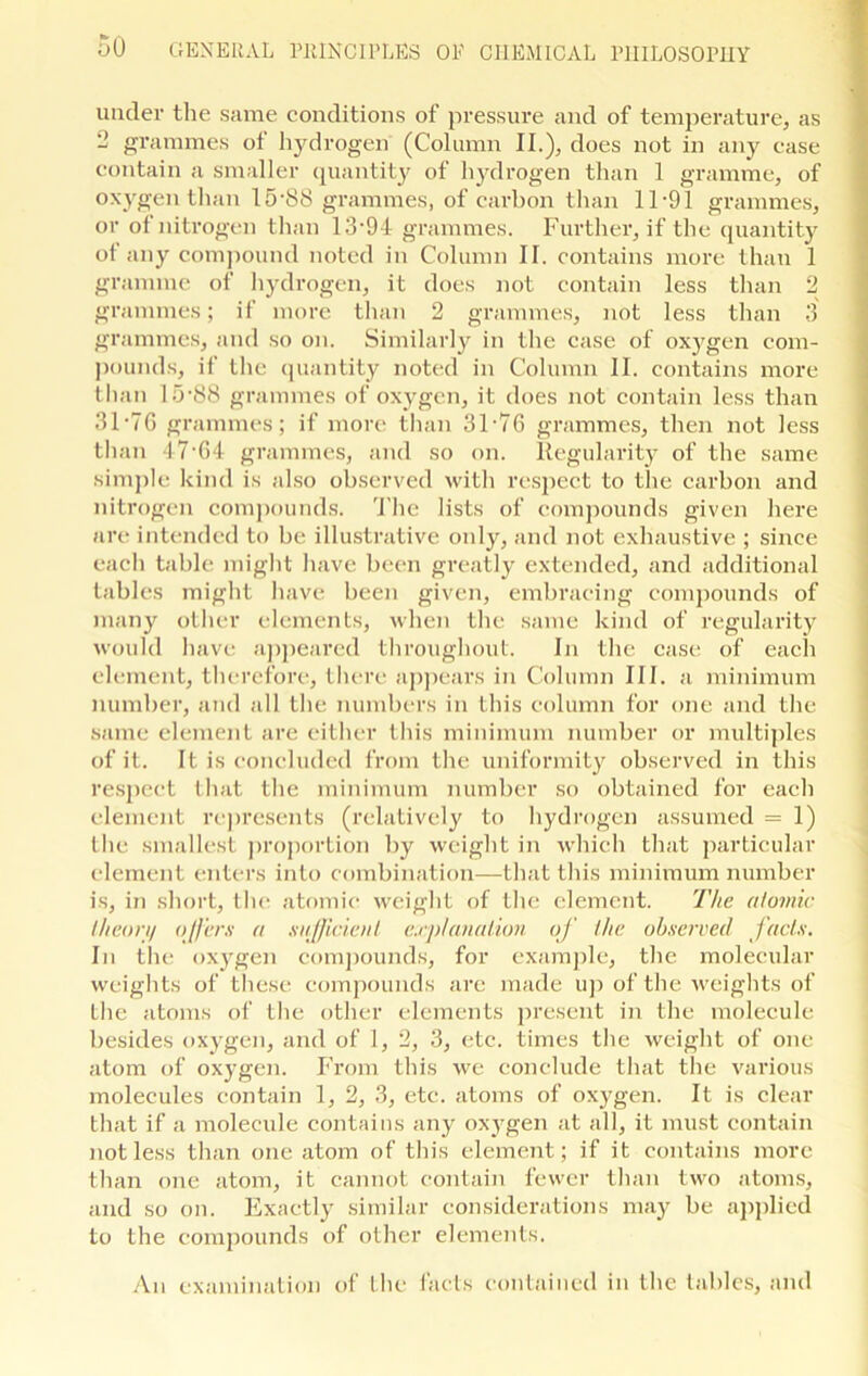 under the same conditions of pressure and of temperature, as 2 grammes of hydrogen (Column II.), does not in any case contain a smaller quantity of hydrogen than 1 gramme, of oxygen than 15*8S grammes, of carbon than 11-91 grammes, or of nitrogen than 13 • 94 grammes. Further, if the quantity of any compound noted in Column II. contains more than 1 gramme of hydrogen, it does not contain less than 2 grammes; if more than 2 grammes, not less than 3 grammes, and so on. Similarly in the case of oxygen com- pounds, if the quantity noted in Column II. contains more than 15-88 grammes of oxygen, it does not contain less than 31-7G grammes; if more than 31-76 grammes, then not less than 47-G4 grammes, and so on. Regularity of the same simple kind is also observed with respect to the carbon and nitrogen compounds. The lists of compounds given here are intended to be illustrative only, and not exhaustive ; since each table might have been greatly extended, and additional tables might have been given, embracing compounds of many other elements, when the same kind of regularity would have appeared throughout. In the case of each element, therefore, there appears in Column III. a minimum number, and all the numbers in this column for one and the same element are either this minimum number or multiples of it. It is concluded from the uniformity observed in this respect that the minimum number so obtained for each element represents (relatively to hydrogen assumed = 1) the smallest proportion by weight in which that particular element enters into combination—that this minimum number is, in short, the atomic weight of the element. The atomic lltcon/ offers a sufficient explanation of the observed facts. In the oxygen compounds, for example, the molecular weights of these compounds are made up of the weights of the atoms of the other elements present in the molecule besides oxygen, and of 1,2, 3, etc. times the weight of one atom of oxygen. From this we conclude that the various molecules contain 1, 2, 3, etc. atoms of oxygen. It is clear that if a molecule contains any oxygen at all, it must contain not less than one atom of this element; if it contains more than one atom, it cannot contain fewer than two atoms, and so on. Exactly similar considerations may be applied to the compounds of other elements. An examination of the facts contained in the tables, and