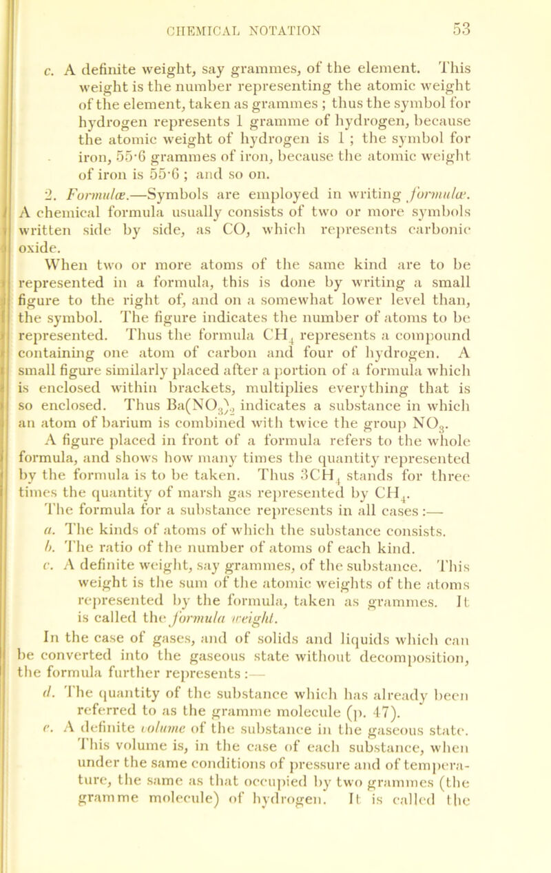 c. A definite weight, say grammes, of the element. This weight is the number representing the atomic weight of the element, taken as grammes ; thus the symbol for hydrogen represents 1 gramme of hydrogen, because the atomic weight of hydrogen is 1 ; the symbol for iron, 55-6 grammes of iron, because the atomic weight of iron is 55-6 ; and so on. 2. Formula?.—Symbols are employed in writing formula1. A chemical formula usually consists of two or more symbols written side by side, as CO, which represents carbonic oxide. When two or more atoms of the same kind are to be represented in a formula, this is done by writing a small figure to the right of, and on a somewhat lower level than, the symbol. The figure indicates the number of atoms to be represented. Thus the formula CH4 represents a compound containing one atom of carbon and four of hydrogen. A small figure similarly placed after a portion of a formula which is enclosed within brackets, multiplies everything that is so enclosed. Thus Ba(N03)., indicates a substance in which an atom of barium is combined with twice the group NOa. A figure placed in front of a formula refers to the whole formula, and shows how many times the quantity represented by the formula is to be taken. Thus 3CH, stands for three times the quantity of marsh gas represented by CH4. The formula for a substance represents in all cases :— a. The kinds of atoms of which the substance consists. h. The ratio of the number of atoms of each kind. c. A definite weight, say grammes, of the substance. This weight is the sum of the atomic weights of the atoms represented by the formula, taken as grammes. It is called the formula weight. In the case of gases, and of solids and liquids which can be converted into the gaseous state without decomposition, the formula further represents:— d. 'I’he quantity of the substance which has already been referred to as the gramme molecule (p. 47). c. A definite volume of the substance in the gaseous state. I his volume is, in the case of each substance, when under the same conditions of pressure and of tempera- ture, the same as that occupied by two grammes (the gramme molecule) of hydrogen. It is called the