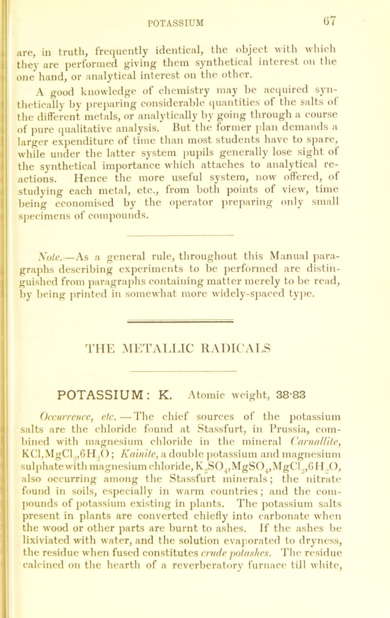 07 are, in truth, frequently identical, the object with which they are performed giving them synthetical interest on the one hand, or analytical interest on the other. A good knowledge of chemistry may he acquired syn- thetically by preparing considerable quantities of the salts of the different metals, or analytically by going through a course of pure qualitative analysis. But the former plan demands a larger expenditure of time than most students have to spare, while under the latter system pupils generally lose sight of the synthetical importance which attaches to analytical re- actions. Hence the more useful system, now offered, of studying each metal, etc., from both points of view, time being economised by the operator preparing only small specimens of compounds. Xule.—As a general rule, throughout this Manual para- graphs describing experiments to be performed are distin- guished from paragraphs containing matter merely to be read, by being printed in somewhat more widely-spaced type. THE METALLIC RADICALS POTASSIUM : K. Atomic weight, 38'83 Occurrence, etc.—The chief sources of the potassium salts are the chloride found at Stassfurt, in Prussia, com- bined with magnesium chloride in the mineral CarnaUite, KCl,MgCl „6H,(); K(Unite, a double potassium and magnesium sulphate with magnesium chloride, K.JS04,MgS04,MgCl.„GH„0, also occurring among the Stassfurt minerals; the nitrate found in soils, especially in warm countries; and the com- pounds of potassium existing in plants. The potassium salts present in plants are converted chiefly into carbonate when the wood or other parts are burnt to ashes. If the ashes be lixiviated with water, and the solution evaporated to dryness, the residue when fused constitutes crude potashes. The residue calcined on the hearth of a reverberatory furnace till white,