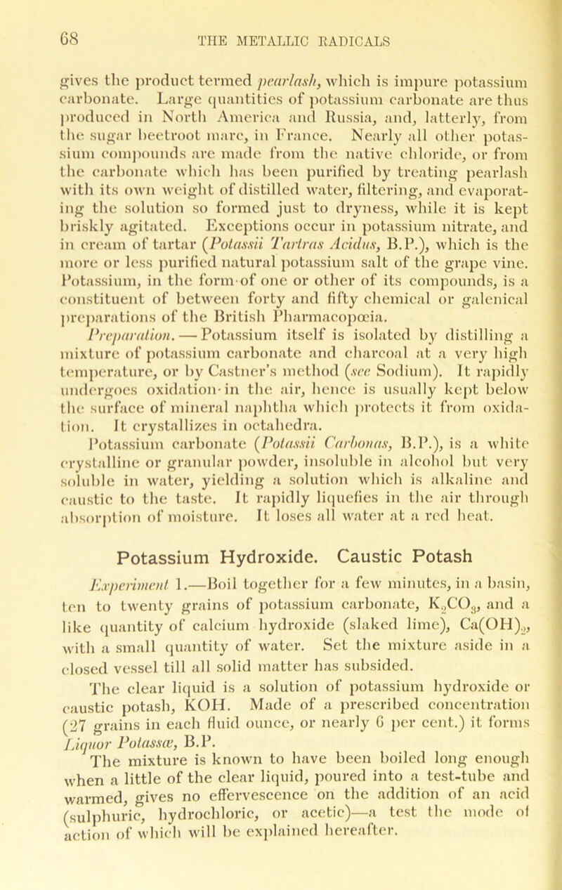 gives the product termed pearlash, which is impure potassium carbonate. Large quantities of potassium carbonate are thus produced in North America and Russia, and, latterly, from the sugar beetroot marc, in France. Nearly all other potas- sium compounds are made from the native chloride, or from the carbonate which has been purified by treating pearlash with its own weight of distilled water, filtering, and evaporat- ing the solution so formed just to dryness, while it is kept briskly agitated. Exceptions occur in potassium nitrate, and in cream of tartar (Potassii Tariras Acid us, B.P.), which is the more or less purified natural potassium salt of the grape vine. Potassium, in the form'of one or other of its compounds, is a constituent of between forty and fifty chemical or galenical preparations of the British Pharmacopoeia. Preparation. — Potassium itself is isolated by distilling a mixture of potassium carbonate and charcoal at a very high temperature, or by Castner’s method (see Sodium). It rapidly undergoes oxidation- in the air, hence is usually kept below the surface of mineral naphtha which protects it. from oxida- tion. It crystallizes in octahedra. Potassium carbonate (Potassii Carbonas, B.P.), is a white crystalline or granular powder, insoluble in alcohol but very soluble in water, yielding a solution which is alkaline and caustic to the taste. It rapidly liquefies in the air through absorption of moisture. It loses all water at a red heat. Potassium Hydroxide. Caustic Potash Experiment 1.—Boil together for a few minutes, in a basin, ten to twenty grains of potassium carbonate, K„C03, and a like quantity of calcium hydroxide (slaked lime), Ca(OH)o, with a small quantity of water. Set the mixture aside in a closed vessel till all solid matter has subsided. The clear liquid is a solution of potassium hydroxide or caustic potash, KOH. Made of a prescribed concentration (27 grains in each fluid ounce, or nearly G per cent.) it forms Liquor Potassce, B.P. The mixture is known to have been boiled long enough when a little of the clear liquid, poured into a test-tube and warmed, gives no effervescence on the addition of an acid (sulphuric, hydrochloric, or acetic)—a test the mode of action of which will be explained hereafter.