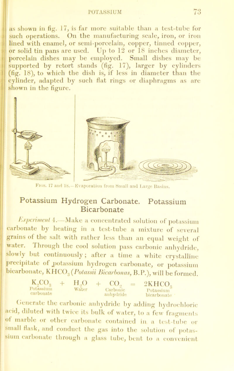 as shown in fig. 17, is far more suitable than a test-tube for such operations. On the manufacturing scale, iron, or iron lined with enamel, or semi-porcelain, copper, tinned copper, or solid tin pans are used. Up to 12 or IS inches diameter, porcelain dishes may be employed. Small dishes may be supported by retort stands (fig. 17), larger by cylinders (fig. 18), to which the dish is, if less in diameter than the cylinder, adapted by such flat rings or diaphragms as are shown in the figure. Potassium Hydrogen Carbonate. Potassium hjjicrimenl 4.—Make a concentrated solution of potassium carbonate by heating in a test-tube a mixture of several grains of the salt with rather less than an equal weight of water, 'through the cool solution pass carbonic anhydride, slowly but continuously; after a time a white crystalline precipitate of .potassium hydrogen carbonate, or potassium bicarbonate, KHCO.; (Pulassii liiearhonas, B.P.), will be formed. Generate the carbonic anhydride by adding hydrochloric a( id, diluted with twice its bulk of water, to a few fragments ol marble or other carbonate contained in a test-tube or small flask, and conduct the gas into the solution of potas- sium carbonate through a glass tube, bent to a convenient Kins. 17 and is.—Evaporation from Small and Large Basins. Bicarbonate - * Potassium carbonate K.COg