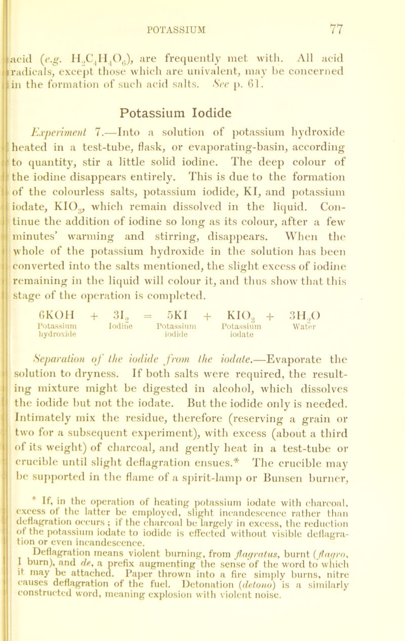 acid (e.g. H,C4H4O0), are frequently met with. All acid radicals, except those which are univalent, may be concerned in the formation of such acid salts. See p. 61. Potassium Iodide Experiment 7.—Into a solution of potassium hydroxide heated in a test-tube, flask, or evaporating-basin, according to quantity, stir a little solid iodine. The deep colour of the iodine disappears entirely. This is due to the formation of the colourless salts, potassium iodide, KI, and potassium iodate, KI03, which remain dissolved in the liquid. Con- tinue the addition of iodine so long as its colour, after a few minutes’ warming and stirring, disappears. When the whole of the potassium hydroxide in the solution has been converted into the salts mentioned, the slight excess of iodine remaining in the liquid will colour it, and thus show that this stage of the operation is completed. GKOH + 31, = SKI + KIOs + 3H,0 Potassium Iodine Potassium Potassium Water hydroxide iodide iodate Separation of the iodide from the iodate.—Evaporate the solution to dryness. If both salts were required, the result- ing mixture might be digested in alcohol, which dissolves the iodide but not the iodate. But the iodide only is needed. Intimately mix the residue, therefore (reserving a grain or two for a subsequent experiment), with excess (about a third of its weight) of charcoal, and gently heat in a test-tube or crucible until slight deflagration ensues.* The crucible may be supported in the flame of a spirit-lamp or Bunsen burner, If, in the operation of heating potassium iodate with charcoal, excess of the latter be employed, slight incandescence rather than deflagration occurs; if the charcoal be largely in excess, the reduction of the potassium iodate to iodide is effected without visible deflagra- tion or even incandescence. Deflagration means violent burning, from flagralus, burnt (Jfar/ro, I burn), and de, a prefix augmenting the sense of the word to which it may be attached. Paper thrown into a fire simply burns, nitre causes deflagration of the fuel. Detonat ion (detono) is a similarly constructed word, meaning explosion with violent noise.