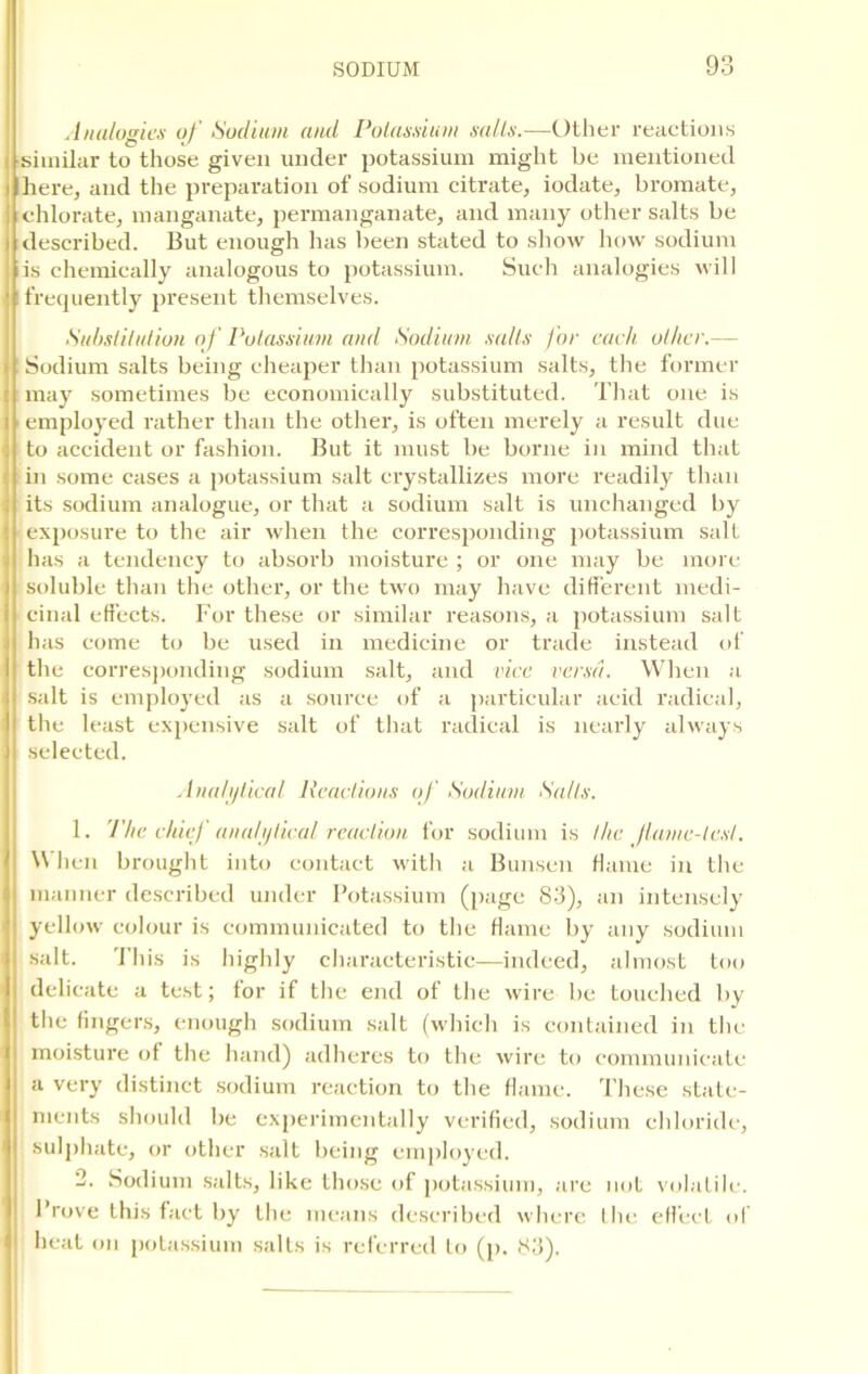 Analogies of Sodium and Potassium salts.-—Other reactions similar to those given under potassium might be mentioned i here, and the preparation of sodium citrate, iodate, bromate, ! chlorate, manganate, permanganate, and many other salts be described. But enough has been stated to show how sodium is chemically analogous to potassium. Such analogies will frequently present themselves. Substitution o f Potassium and Sodium salts for each other.— Sodium salts being cheaper than potassium salts, the former may sometimes be economically substituted. That one is employed rather than the other, is often merely a result due to accident or fashion. But it must be borne in mind that in some cases a potassium salt crystallizes more readily than its sodium analogue, or that a sodium salt is unchanged by ■ exposure to the air when the corresponding potassium salt has a tendency to absorb moisture ; or one may be more soluble than the other, or the two may have different medi- cinal effects. For these or similar reasons, a potassium salt has come to be used in medicine or trade instead of the corresponding sodium salt, and vice versa. When a salt is employed as a source of a particular acid radical, the least expensive salt of that radical is nearly always selected. Analytical Reactions of Sodium Salts. 1. The chief analytical reaction for sodium is the flame-test. When brought into contact with a Bunsen flame in the manner described under Potassium (page 83), an intensely yellow colour is communicated to the flame by any sodium salt. This is highly characteristic—indeed, almost too delicate a test; for if the end of the wire be touched by the fingers, enough sodium salt (which is contained in the moisture of the hand) adheres to the wire to communicate a very distinct sodium reaction to the flame. These state- ments should be experimentally verified, sodium chloride, sulphate, or other salt being employed. 2. Sodium salts, like those of potassium, are not volatile. Prove this fact by the means described where the effect of heat on potassium salts is referred to (p. 83).