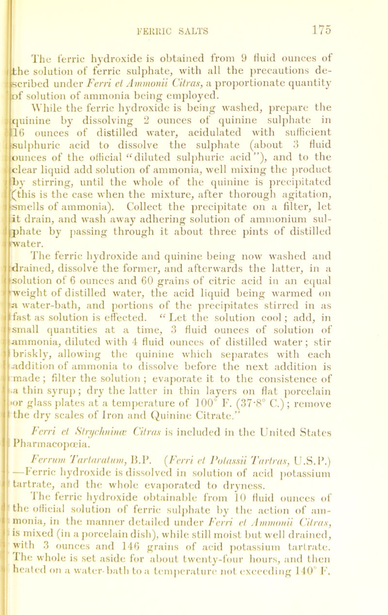 The ferric hydroxide is obtained from 9 fluid ounces of i the solution of ferric sulphate, with all the precautions de- : scribed under Ferri et Ammonii Citrus, a proportionate quantity ' of solution of ammonia being employed. While the ferric hydroxide is being washed, prepare the , quinine by dissolving 2 ounces of quinine sulphate in 16 ounces of distilled water, acidulated with sufficient 1 sulphuric acid to dissolve the sulphate (about 3 fluid ounces of the official “diluted sulphuric acid”), and to the clear liquid add solution of ammonia, well mixing the product j ljy stirring, until the whole of the quinine is precipitated (this is the case when the mixture, after thorough agitation, i smells of ammonia). Collect the precipitate on a filter, let it drain, and wash away adhering solution of ammonium sul- i pha te by passing through it about three pints of distilled f water. The ferric hydroxide and quinine being now washed and i drained, dissolve the former, and afterwards the latter, in a ( solution of 6 ounces and 60 grains of citric acid in an equal ■ weight of distilled water, the acid liquid being warmed on a water-bath, and portions of the precipitates stirred in as i Ifast as solution is effected. “ Let the solution cool; add, in ( small quantities at a time, 3 fluid ounces of solution of i ammonia, diluted with 4 fluid ounces of distilled water; stir 1 briskly, allowing the quinine which separates with each l|.addition of ammonia to dissolve before the next addition is ..(made; filter the solution ; evaporate it to the consistence of 11 a thin syrup; dry the latter in thin layers on flat porcelain <or glass plates at a temperature of 100 F. (37-8° C.); remove the dry scales of Iron and Quinine Citrate.” Ferri el Strychnince Citrus is included in the United States Pharmacopoeia. Ferrum Turlaratum, 13.P. (Ferri et Pulussii Turtrus, U.S.P.) —Ferric hydroxide is dissolved in solution of acid potassium tartrate, and the whole evaporated to dryness. The fer lie hydroxide obtainable from 10 fluid ounces of the official solution of ferric sulphate by the action of am- monia, in the manner detailed under Ferri et Ammonii Citrus, I is mixed (in a porcelain dish), while still moist but well drained, I with 3 ounces and 146 grains of acid potassium tartrate. The whole is set aside for about twenty-four hours, and then heated on a water-bath to a temperature not exceeding 140 F.