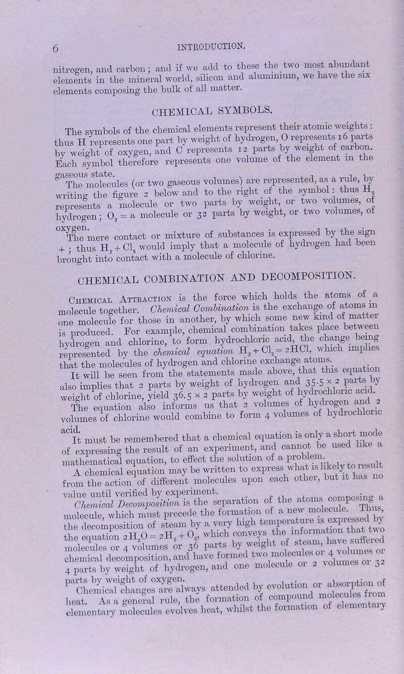 nitrogen, and carbon; and if we add to these the two most abundant elements in the mineral world, silicon and aluminium, we hare the six elements composing the bulk of all matter. CHEMICAL SYMBOLS. The symbols of the chemical elements represent their atomic weights . thus H represents one part by weight of hydrogen 0 represents 16 parts by weight of oxygen, and C represents 12 parts by weight of carbon Each symbol therefore represents one volume of the element 111 the gaThe molecules (or two gaseous volumes) are represented as a rule, by writing the figure 2 below and to the right of the symbol: thus H represents a molecule or two parts by weight or two volumes of hydrogen; 02 = a molecule or 32 parts by weight, or two volumes, of The mere contact or mixture of substances is expressed by the sign + ; thus H, + Cl„ would imply that a molecule of hydrogen had been brought into contact with a molecule of chloiine. CHEMICAL COMBINATION AND DECOMPOSITION. Chemical Attraction is the force which holds the atoms of _ a molecule together. Chemical Combination is the exchange of atoms m one molecule for those in another, by which some new kind of matter is nroduced. For example, chemical combination takes place between hydrogen and chlorine, to form hydrochloric acid, the change being represented by the chemical equation H, + Cl2 = 2HCI, which imp . that the molecules of hydrogen and chlorine exchange atoms.. It will be seen from the statements made above, that this equatio also implies that 2 parts by weight of hydrogen and 35-5 * 2 ?al'ts ? weight of chlorine, yield 36.5 x 2 parts by weight of hydrochknic am. The equation also informs us that 2 volumes of hydrogen and 2 volumes of chlorine would combine to form 4 volumes of hydiochlon ^It must be remembered that a chemical equation is only a short mode of expressing the result of an experiment, and cannot be used like a mathematical equation, to effect the solution of a Problem.• Jt A chemical equation may be written to express what isl heljMboiesuit from the action of different molecules upon each other, but it has no ' illCheZi^ is the separation of the ato“« ^pos^ a molecule, which must precede the formation of a the decomposition of steamby£ conveys^hTinformatioS that two SffiS ; v£mesHor+3? £* by weight of — chemical decomposition, and have formed two moecrlesor*4 “ 4 parts by weight of hydrogen, and one mo ecu PtLShLges0^fSways attended by evolution ^ beat. As a geneml rule, the formation of compound mobsnde elementary molecules evolves heat, whilst the foimation