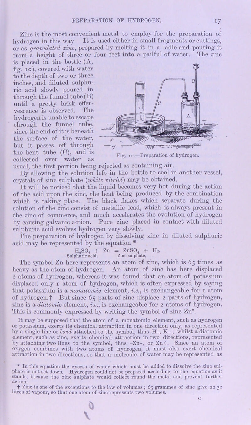 Zinc is the most convenient metal to employ for the preparation of hydrogen in this way It is used either in small fragments or cuttings, or as granulated zinc, prepared by melting it in a ladle and pouring it from a height of three or four feet into a pailful of water. The zinc is placed in the bottle (A, fig. i o'), covered with water to the depth of two or three inches, and diluted sulphu- ric acid slowly poured in through the funnel tube(B) until a pretty brisk effer- vescence is observed. The hydrogen is unable to escape through the funnel tube, since the end of it is beneath the surface of the water, but it passes off through the bent tube (C), and is , ... v Fig. io.—Preparation of hydrogen. collected over water as usual, the first portion being rejected as containing air. By allowing the solution left in the bottle to cool in another vessel, crystals of zinc sulphate (white vitriol) may be obtained. It will be noticed that the liquid becomes very hot during the action of the acid upon the zinc, the heat being produced by the combination which is taking place. The black flakes which separate during the solution of the zinc consist of metallic lead, which is always present in the zinc of commerce, and much accelerates the evolution of hydrogen by causing galvanic action. Pure zinc placed in contact with diluted sulphuric acid evolves hydrogen very slowly. The preparation of hydrogen by dissolving zinc in diluted sulphuric acid may be represented by the equation * H2SO, + Zn = ZnS04 + H2. Sulphuric acid. Zinc sulphate. The symbol Zn here represents an atom of zinc, which is 65 times as heavy as the atom of hydrogen. An atom of zinc has here displaced 2 atoms of hydrogen, whereas it was found that an atom of potassium displaced only 1 atom of hydrogen, which is often expressed by saying that potassium is a monatomic element, i.e., is exchangeable for 1 atom of hydrogen.f But since 65 parts of zinc displace 2 parts of hydrogen, zinc is a diatomic element, i.e., is exchangeable for 2 atoms of hydrogen. This is commonly expressed by wilting the symbol of zinc Zn. It may be supposed that the atom of a monatomic element, such as hydrogen or potassium, exerts its chemical attraction in one direction only, as represented by a single line or bond attached to the symbol, thus H-, K- ; whilst a diatomic element, such as zinc, exerts chemical attraction in two directions, represented by attaching two lines to the symbol, thus -Zn-, or Zn <. Since an atom of oxygen combines with two atoms of hydrogen, it must also exert chemical attraction in two directions, so that a molecule of water may be represented as * In this equation the excess of water which must be added to dissolve the zinc sul- phate is not set down. Hydrogen could not be prepared according to the equation as it stands, because the zinc sulphate would collect round the metal and prevent further action. f Zinc is one of the exceptions to the law of volumes ; 65 grammes of zinc give 22.32 litres of vapour, so that one atom of zinc represents two volumes.