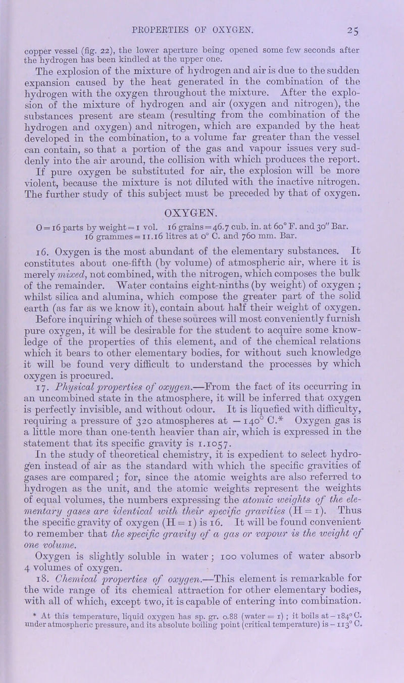copper vessel (fig. 22), the lower aperture being opened some few seconds after the hydrogen has been kindled at the upper one. The explosion of the mixture of hydrogen and air is due to the sudden expansion caused by the heat generated in the combination of the hydrogen with the oxygen throughout the mixture. After the explo- sion of the mixture of hydrogen and air (oxygen and nitrogen), the substances present are steam (resulting from the combination of the hydrogen and oxygen) and nitrogen, which are expanded by the heat developed in the combination, to a volume far greater than the vessel can contain, so that a portion of the gas and vapour issues very sud- denly into the air around, the collision with which produces the report. If pure oxygen be substituted for air, the explosion will be more violent, because the mixture is not diluted with the inactive nitrogen. The further study of this subject must be preceded by that of oxygen. OXYGEN. 0 = i6 parts by weight= 1 vol. 16 grains = 46.7 cub. in. at 60° F. and 30 Bar. 16 grammes = 11.16 litres at o° C. and 760 mm. Bar. 16. Oxygen is the most abundant of the elementary substances. It constitutes about one-fifth (by volume) of atmospheric air, where it is merely mixed, not combined, with the nitrogen, which composes the bulk of the remainder. Water contains eight-ninths (by weight) of oxygen ; whilst silica and alumina, which compose the greater part of the solid eai’th (as far as we know it), contain about half their weight of oxygen. Before inquiring which of these sources will most conveniently furnish pure oxygen, it will be desirable for the student to acquire some know- ledge of the properties of this element, and of the chemical relations which it bears to other elementary bodies, for without such knowledge it will be found very difficult to understand the processes by which oxygen is procured. 17. Physical 'properties of oxygen.—From the fact of its occurring in an uncombined state in the atmosphere, it will be inferred that oxygen is perfectly invisible, and without odour. It is liquefied with difficulty, requiring a pressure of 320 atmospheres at — 140° C.* Oxygen gas is a little more than one-tenth heavier than air, which is expressed in the statement that its specific gravity is 1.1057. In the study of theoretical chemistry, it is expedient to select hydro- gen instead of air as the standard with which the specific gravities of gases are compared; for, since the atomic weights are also referred to hydrogen as the unit, and the atomic weights represent the weights of equal volumes, the numbers expressing the atomic weights of the ele- mentary gases are identical with their specific gravities (H = i). Thus the specific gravity of oxygen (H = 1) is 16. It will be found convenient to remember that the specific gravity of a gas or vapour is the weight of one volume. Oxygen is slightly soluble in water; 100 volumes of water absorb 4 volumes of oxygen. 18. Chemical properties of oxygen.—This element is remarkable for the wide I’ange of its chemical attraction for other elementary bodies, with all of which, except two, it is capable of entering into combination. * At this temperature, liquid oxygen has sp. gr. 0.88 (water = 1) ; it boils at -184° C. under atmospheric pressure, and its absolute boiling point (critical temperature) is - 1130 C.