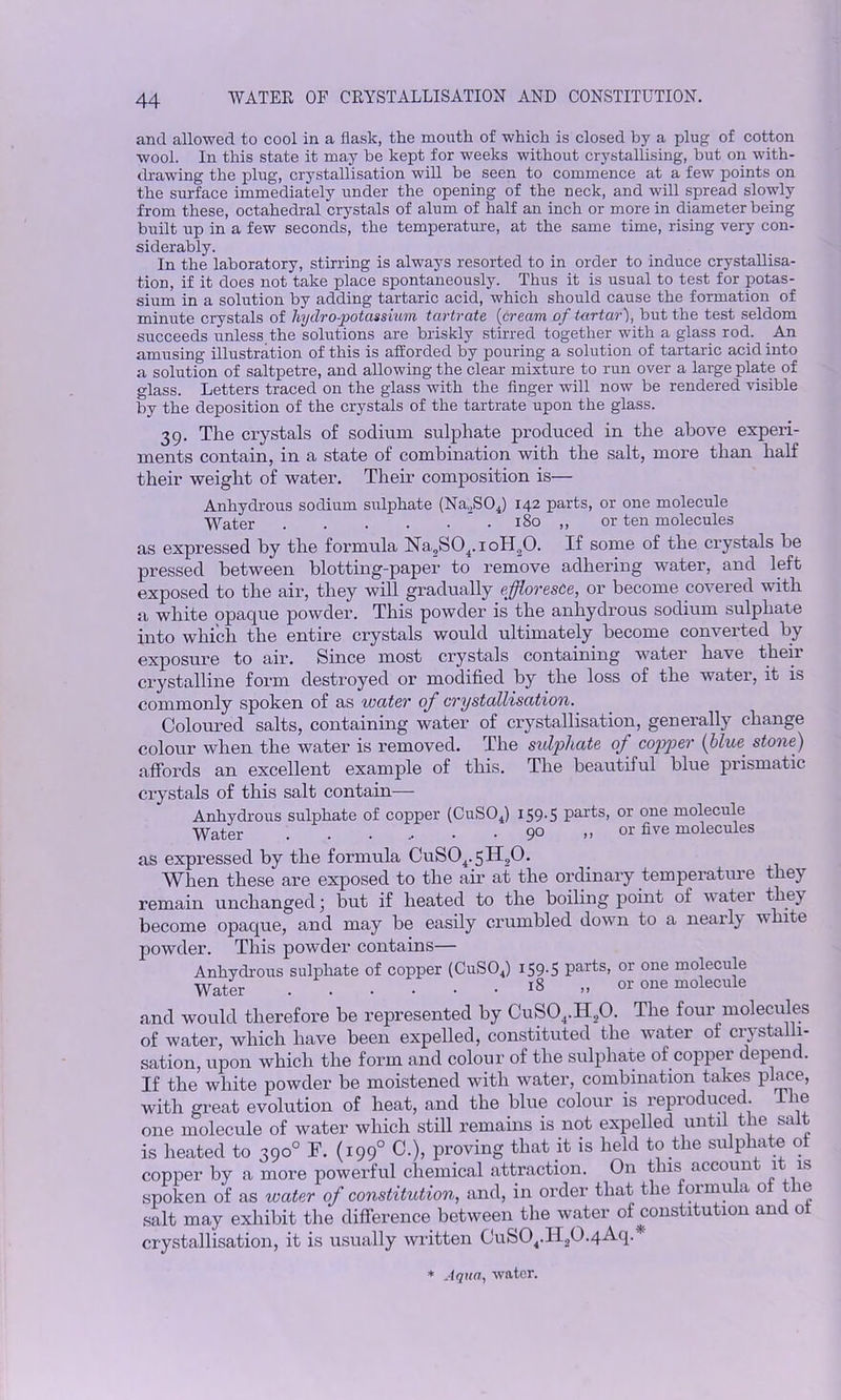 and allowed to cool in a flask, the mouth of which is closed by a plug of cotton wool. In this state it may be kept for weeks without crystallising, but on with- drawing the plug, crystallisation will be seen to commence at a few points on the surface immediately under the opening of the neck, and will spread slowly from these, octahedral crystals of alum of half an inch or more in diameter being built up in a few seconds, the temperature, at the same time, rising very con- siderably. In the laboratory, stirring is always resorted to in order to induce crystallisa- tion, if it does not take place spontaneously. Thus it is usual to test for potas- sium in a solution by adding tartaric acid, which should cause the formation of minute crystals of liydro-potassium tartrate (cream of tartar), but the test seldom succeeds unless the solutions are briskly stirred together with a glass rod. An amusing illustration of this is afforded by pouring a solution of tartaric acid into a solution of saltpetre, and allowing the clear mixture to run over a large plate of glass. Letters traced on the glass with the finger will now be rendered visible by the deposition of the crystals of the tartrate upon the glass. 39. The crystals of sodium sulphate produced in the above experi- ments contain, in a state of combination with the salt, more than half their weight of water. Their composition is— Anhydrous sodium sulphate (Na.SOJ 142 parts, or one molecule Water 180 ,, or ten molecules as expressed by the formula Ha-2S04.ioH30. If some of the crystals be pressed between blotting-paper to remove adhering water, and left exposed to the air, they will gradually effloresce, or become covered with a white opaque powder. This powder is the anhydrous sodium sulphate into which the entire crystals would ultimately become converted by exposure to air. Since most crystals containing water have their crystalline form destroyed or modified by the loss of the water, it is commonly spoken of as water of crystallisation. Coloured salts, containing water of crystallisation, generally change colour when the water is removed. The sulphate of copper (blue, stone) affords an excellent example of this. The beautiful blue prismatic crystals of this salt contain— Anhydrous sulphate of copper (CuS04) 159-5 Pai'ts> or one molecule Water . . . .. • .90 ,, or five molecules as expressed by the formula CuS04.5H,0. When these are exposed to the air at the ordinary temperature they remain unchanged j but if heated to the boiling point of watei they become opaque, and may be easily crumbled down to a nearly white powder. This powder contains— Anhydrous sulphate of copper (CuS04) 159-5 parts, or one molecule Water 18 „ or one molecule and would therefore be represented by CuS04.II,0. The four molecules of water, which have been expelled, constituted the water of crystalli- sation, upon which the form and colour of the sulphate of copper depend. If the white powder be moistened with water, combination takes place, with great evolution of heat, and the blue colour is reproduced The one molecule of water which still remains is not expelled until the salt is heated to 390° F. (1990 C.), proving that it is held to the sulphate ot copper by a more powerful chemical attraction. On this account it is spoken of as water of constitution, and, in order that the formula o ie salt may exhibit the difference between the water of constitution and ot crystallisation, it is usually written Cufe04.ll20.4-4q. * Aqua, water.