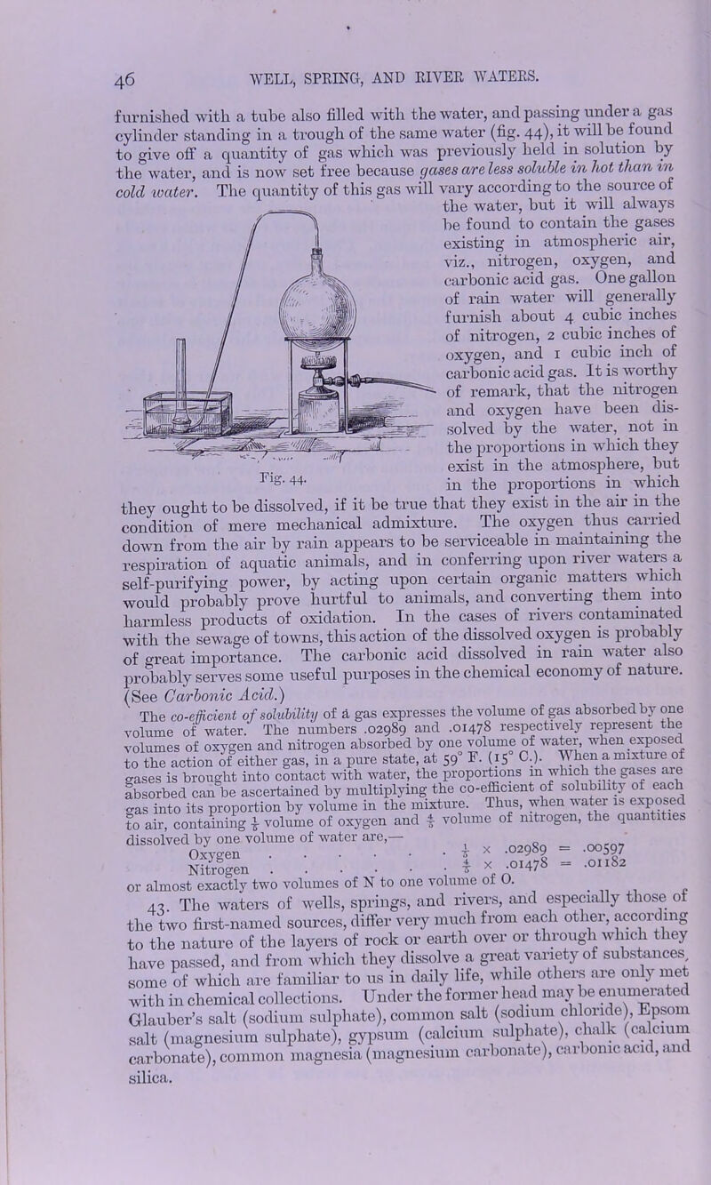 furnished with a tube also filled with the water, and passing under a gas cylinder standing in a trough of the same water (fig. 44), it will be found to give off a quantity of gas which was previously held in solution by the water, and is now set free because gases are less soluble in hot than in cold water. The quantity of this gas will vary according to the source of the water, but it will always be found to contain the gases existing in atmospheric air, viz., nitrogen, oxygen, and carbonic acid gas. One gallon of rain water will generally furnish about 4 cubic inches of nitrogen, 2 cubic inches of oxygen, and 1 cubic inch of carbonic acid gas. It is worthy of remark, that the nitrogen and oxygen have been dis- solved by the water, not in the proportions in which they exist in the atmosphere, but in the proportions in which Fig. 44. they ought to be dissolved, if it be true that they exist in the air in the condition of mere mechanical admixture. The oxygen thus carried down from the air by rain appears to be serviceable in maintaining the respiration of aquatic animals, and in conferring upon river waters a self-purifying power, by acting upon certain organic matters which would probably prove hurtful to animals, and converting them into harmless products of oxidation. In the cases of rivers contaminated with the sewage of towns, this action of the dissolved oxygen is probably of great importance. The carbonic acid dissolved in rain watei also probably serves some useful purposes in the chemical economy of nature. (See Carbonic Acid.) The co-efficient of solubility of a gas expresses the volume of gas absorbed by one volume of water. The numbers .02989 and .01478 respectively represent the volumes of oxygen and nitrogen absorbed by one volume of water, when exposed to the action of either gas, in a pure state, at 590 F. (15 C.). When a mixture of gases is brought into contact with water, the proportions in which the ga^es are absorbed can be ascertained by multiplying the co-efficient of solubility of each o-as into its proportion by volume in the mixture. Thus, when water is exposed to air, containing 4 volume of oxygen and 4 volume of nitrogen, the quantities dissolved by one volume of water are, ( _ 00rQy » : : : : : : 1 * *3>8 = or almost exactly two volumes of N to one volume ot O. 4? The waters of wells, springs, and rivers, and especially those ot the two first-named sources, differ very much from each other, according to the nature of the layers of rock or earth over or through which they have passed, and from which they dissolve a great variety of substances some of which are familiar to us in daily life, while others are only met with in chemical collections. Under the former head may be enumerated Glauber’s salt (sodium sulphate), common salt (sodium chloride), Epsom salt (magnesium sulphate), gypsum (calcium sulphate), chalk (calcium carbonate), common magnesia (magnesium carbonate), carbonic acid, an silica.