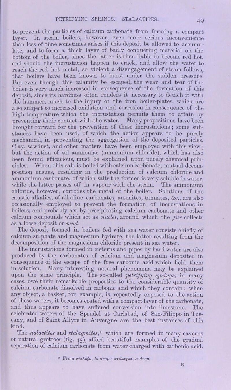 PETRIFYING SPRINGS. STALACTITES. to prevent the particles of calcium carbonate from forming a compact layer. In steam boilers, however, even more serious inconvenience than loss of time sometimes arises if this deposit be allowed to accumu- late, and to form a thick layer of badly conducting material on the bottom of the boiler, since the latter is then liable to become red hot, and should the incrustation happen to crack, and allow the water to reach the red hot metal, so violent a disengagement of steam follows, that boilers have been known to burst under the sudden pressure. But even though this calamity be escaped, the wear and tear of the boiler is very much increased in consequence of the formation of this deposit, since its hardness often renders it necessary to detach it with the hammer, much to the injury of the iron boiler-plates, which are also subject to increased oxidation and corrosion in consequence of the high temperature which the incrustation permits them to attain bv preventing their contact with the water. Many pi'opositions have been brought forward for the prevention of these incrustations; some sub- stances have been used, of which the action appears to be purely mechanical, in preventing the aggregation of the deposited particles. Clay, sawdust, and other matters have been employed with this view; but the action of sal ammoniac (ammonium chloride), which has also been found efficacious, must be explained upon purely chemical prin- ciples. When this salt is boiled with calcium carbonate, mutual decom- position ensues, resulting in the production of calcium chloride and ammonium carbonate, of which salts the former is very soluble in water, while the latter passes off in vapour with the steam. The ammonium chloride, however, corrodes the metal of the boiler. Solutions of the caustic alkalies, of alkaline carbonates, arsenites, tannates, &c., are also occasionally employed to prevent the formation of incrustations in boilers, and probably act by precipitating calcium carbonate and other calcium compounds which act as nuclei, around which the fur collects as a loose deposit or mud. The deposit formed in boilers fed with sea water consists chiefly of calcium sulphate and magnesium hydrate, the latter resulting from the decomposition of the magnesium chloride present in sea water. The incrustations formed in cisterns and pipes by hard water are also produced by the carbonates of calcium and magnesium deposited in consequence of the escape of the free carbonic acid which held them in solution. Many interesting natural phenomena may be explained upon the same principle. The so-called petrifying springs, in many cases, owe their remarkable properties to the considerable quantity of calcium carbonate dissolved in cai'bonic acid which they contain; when any object, a basket, for example, is repeatedly exposed to the action of these waters, it becomes coated with a compact layer of the carbonate, and thus appears to have suffered conversion into limestone. The celebrated waters of the Sprudel at Carlsbad, of San-Filippo in Tus- cany, and of Saint Allyre in Auvergne are the best instances of this kind. The stalactites and stalagmites,* which are formed in many caverns or natural grottoes (fig. 45), afford beautiful examples of the gradual separation of calcium carbonate from water charged with carbonic acid. 9 Fl'om oraAafw, to drop ; oraAay^a, a drop. E