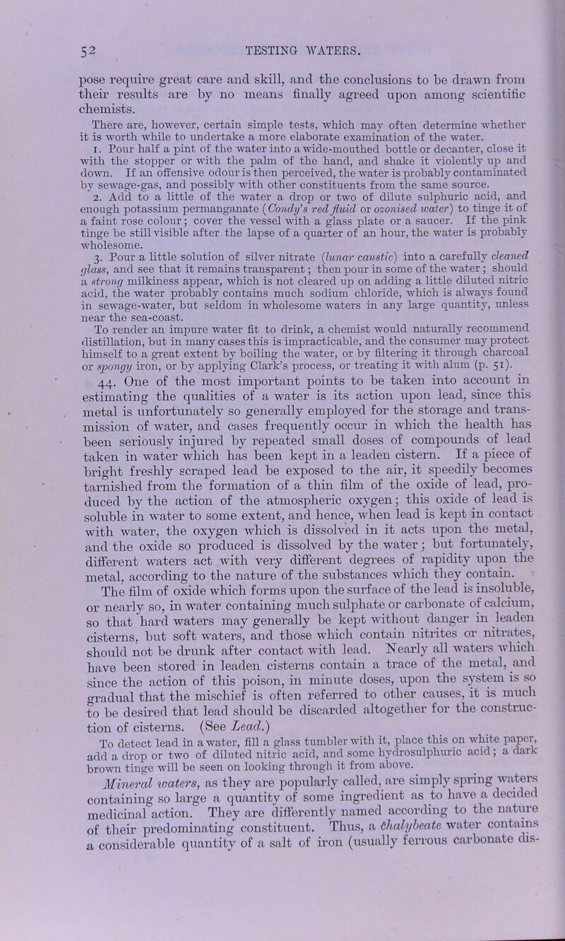 pose require great care and skill, and the conclusions to be drawn from their results are by no means finally agreed upon among scientific chemists. There are, however, certain simple tests, which may often determine whether it is worth while to undertake a more elaborate examination of the water. 1. Pour half a pint of the water into a wide-mouthed bottle or decanter, close it with the stopper or with the palm of the hand, and shake it violently up and down. If an offensive odour is then perceived, the water is probably contaminated by sewage-gas, and possibly with other constituents from the same source. 2. Add to a little of the water a drop or two of dilute sulphuric acid, and enough potassium permanganate (Concly’s red fluid or ozonised water) to tinge it of a faint rose colour; cover the vessel with a glass plate or a saucer. If the pink tinge be still visible after the lapse of a quarter of an hour, the water is probably wholesome. 3. Pour a little solution of silver nitrate (lunar caustic) into a carefully cleaned c/lass, and see that it remains transparent; then pour in some of the water; should a strong milkiness appear, which is not cleared up on adding a little diluted nitric acid, the water probably contains much sodium chloride, which is always found in sewage-water, but seldom in wholesome waters in any large quantity, unless near the sea-coast. To render an impure water fit to drink, a chemist would naturally recommend distillation, but in many cases this is impracticable, and the consumer may protect himself to a great extent by boiling the water, or by filtering it through charcoal or spongy iron, or by applying Clark’s process, or treating it with alum (p. 51). 44. One of the most important points to he taken into account in estimating the qualities of a water is its action upon lead, since this metal is unfortunately so generally employed for the storage and trans- mission of water, and cases frequently occur in which the health has been seriously injured by repeated small doses of compounds of lead taken in water which has been kept in a leaden cistern. If a piece of bright freshly scraped lead be exposed to the air, it speedily becomes tarnished from the formation of a thin film of the oxide of lead, pro- duced by the action of the atmospheric oxygen; this oxide of lead is soluble in water to some extent, and hence, when lead is kept in contact with water, the oxygen which is dissolved in it acts upon the metal, and the oxide so produced is dissolved by the water; but fortunately, different waters act with very different degrees of rapidity upon the metal, according to the nature of the substances which they contain. The film of oxide which forms upon the surface of the lead is insoluble, or nearly so, in water containing much sulphate or carbonate of calcium, so that hard waters may generally be kept without danger in leaden cisterns, but soft waters, and those which contain nitrites or nitrates, should not be drunk after contact with lead. Nearly all waters which have been stored in leaden cisterns contain a trace of the metal, and since the action of this poison, in minute doses, upon the system is so Gradual that the mischief is often referred to other causes, it is much to be desired that lead should be discarded altogether for the construc- tion of cisterns. (See Lead.) To detect lead in a water, fill a glass tumbler with it, place this on white paper, add a drop or two of diluted nitric acid, and some hydrosulphuric acid; a dark brown tinge will be seen on looking through it from above. Mineral waders, as they are popularly called, are simply spring waters containing so large a quantity of some ingredient as to have a decided medicinal action. They are differently named according to the nature of their predominating constituent. Thus, a Chalybeate water contains a considerable quantity of a salt of iron (usually ferrous carbonate dis-