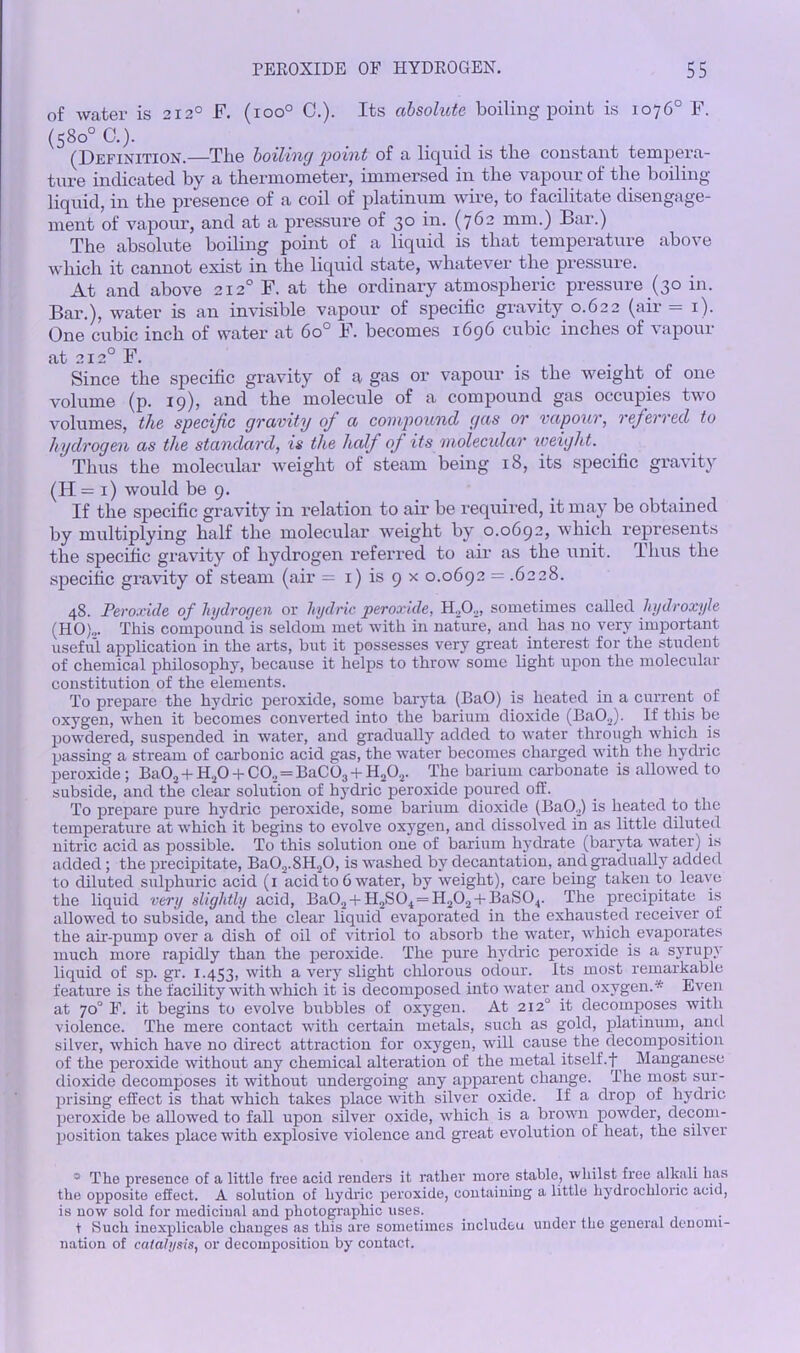 of water is 2120 F. (ioo° C.). Its absolute boiling point is 1076° F. (580° C.). (Definition.—The boiling point of a liquid is the constant tempera- ture indicated by a thermometer, immersed in the vapour of the boiling- liquid, in the presence of a coil of platinum wire, to facilitate disengage- ment of vapour, and at a pressure of 30 in. (762 mm.) Bar.) The absolute boiling point of a liquid is that temperature above which it cannot exist in the liquid state, whatever the pressure. At and above 212° F. at the ordinary atmospheric pressure (30 in. Bar.), water is an invisible vapour of specific gravity 0.622 (air =1). One cubic inch of water at 6o° F. becomes 1696 cubic inches of vapour at 2120 F. Since the specific gravity of a gas or vapour is the weight of one volume (p. 19), and the molecule of a compound gas occupies two volumes, the specific gravity ofi a compound gas or vapour, referred to hydrogen as the standard, is the half of its molecular weight. Thus the molecular weight of steam being 18, its specific gravity (H= 1) would be 9. If the specific gravity in relation to air be required, it may be obtained by multiplying half the molecular weight by 0.0692, which represents the specific gravity of hydrogen referred to air as the unit. Thus the specific gravity of steam (air = 1) is 9 x 0.0692 = .6228. 48. Peroxide of hydrogen or hydric peroxide, sometimes called hydroxyle (HO)„. This compound is seldom met with in nature, and has no very important useful application in the arts, but it possesses very great interest for the student of chemical philosophy, because it helps to throw some light upon the molecular constitution of the elements. To prepare the hydric peroxide, some baryta (BaO) is heated in a current of oxygen, when it becomes converted into the barium dioxide (BaO.,). If this be powdered, suspended in water, and gradually added to water through which is passing a stream of carbonic acid gas, the water becomes charged with the hydric peroxide; Ba02 + H20 + CO., = BaC03 + H202. The barium carbonate is allowed to subside, and the clear solution of hydric peroxide poured off. To prepare pure hydric peroxide, some barium dioxide (Ba02) is heated to the temperature at which it begins to evolve oxygen, and dissolved in as little diluted nitric acid as possible. To this solution one of barium hydrate (baryta water) is added; the precipitate, Ba02.8H.,0, is washed by decantation, and gradually added to diluted sulphuric acid (1 acid to 6 water, by weight), care being taken to leave the liquid very slightly acid, Ba02 + H2S04==H202 + BaS04. The precipitate is allowed to subside, and the clear liquid evaporated in the exhausted receiver of the air-pump over a dish of oil of vitriol to absorb the water, which evaporates much more rapidly than the peroxide. The pure hydric peroxide is a syrupy liquid of sp. gr. 1.453, with a very slight chlorous odour. Its most remarkable feature is the facility with which it is decomposed into water and oxygen.* Even at 70° F. it begins to evolve bubbles of oxygen. At 2120 it decomposes with violence. The mere contact with certain metals, such as gold, platinum, and silver, which have no direct attraction for oxygen, will cause the decomposition of the peroxide without any chemical alteration of the metal itself.f Manganese dioxide decomposes it without undergoing any apparent change. The most sur- prising effect is that which takes place with silver oxide. If a drop of hydric peroxide be allowed to fall upon silver oxide, which is a brown powder, decom- position takes place with explosive violence and great evolution of heat, the silver 5 The presence of a little free acid renders it rather more stable, whilst free alkali has the opposite effect. A solution of hydric peroxide, containing a little hydrochloric acid, is now sold for medicinal and photographic uses. t Such inexplicable changes as this are sometimes includeu under tho general denomi- nation of catalysis, or decomposition by contact.