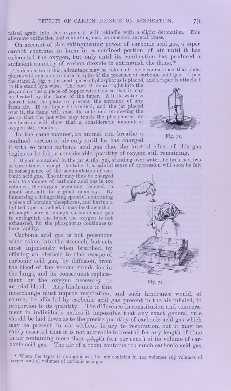 Fig. 71. raised again into the oxygen, it will rekindle with a slight detonation. This alternate extinction and rekindling may be repeated several times. On account of this extinguishing power of carbonic acid gas, a taper cannot continue to burn in a confined portion of air until it has exhausted the oxygen, but only until its combustion has produced a sufficient quantity of carbon dioxide to extinguish the flame.* To demonstrate this, advantage may be taken of the circumstance that phos- phorus will continue to burn in spite of the presence of carbonic acid gas. Upon the stand A (fig. 71) a small piece of phosphorus is placed, and a taper is attached to the stand by a wire. The cork B fits air-tight into the jar, and carries a piece of copper wire bent so that it may be heated by the flame of the taper. A little water is poured into the plate to prevent the entrance of any fresh air. If the taper be kindled, and the jar placed over it, the flame will soon die out; and on moving the jar so that the hot wire may touch the phosphorus, its combustion will show that a considerable amount of oxygen still remains. In the same manner, an animal can breathe a confined portion of air only until he has charged it with so much carbonic acid gas that the hurtful effect of this gas. begins to be felt, a considerable quantity of oxygen still remaining. If the air contained in the jar A (fig. 72), standing over water, be breathed two or three times through the tube B, a painful sense of oppression will soon be felt in consequence of the accumulation of car- bonic acid gas. The air may thus be charged with 10 volumes of carbonic acid gas in 100 volumes, the oxygen becoming reduced to about one-half its original quantity. By immersing a deflagrating spoon C, containing a piece of burning phosphorus, and having a lighted taper attached, it may be shown that, although there is enough carbonic acid gas to extinguish the taper, the oxygen is not exhausted, for the phosphorus continues to burn rapidly. Carbonic acid gas is not poisonous when taken into the stomach, but acts most injuriously when breathed, by offering an obstacle to that escape of carbonic acid gas, by diffusion, from the blood of the venous circulation in the lungs, and its. consequent replace- ment by the oxygen necessary to arterial blood. Any hindrance to this interchange must impede respiration, and such hindrance would, of course, be afforded by carbonic acid gas present in the air inhaled, in proportion to its quantity. The difference in constitution and tempera- ment in individuals makes it impossible that any exact general rule shoidd be laid down as to the precise quantity of carbonic acid gas which may be present in air without injury to respiration, but it may be safely asserted that it is not advisable to breathe for any length of time in air containing more than yaW^1 (o.i Per cent.) of its volume of car- bonic acid gas. The air of a room contains too much carbonic acid gas * When the taper is extinguished, the air contains in 100 volumes 18J volumes o£ oxygen and 2} volumes of carbonic acid gas. Fi° 72.