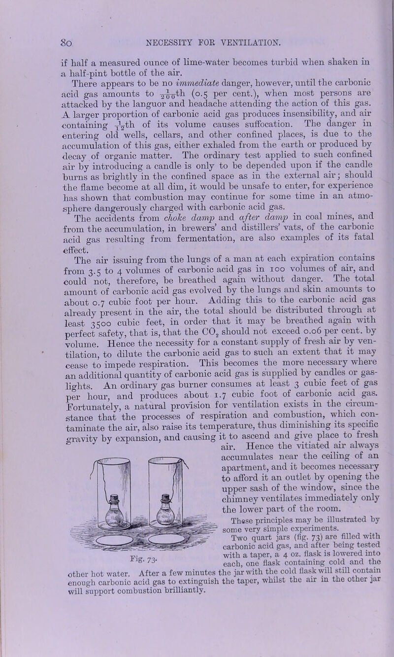 if half a measured ounce of lime-water becomes turbid when shaken in a half-pint bottle of the air. There appears to be no immediate danger, however, until the carbonic acid gas amounts to ^^th (0.5 per cent.), when most persons are attacked by the languor and headache attending the action of this gas. A larger proportion of carbonic acid gas produces insensibility, and air containing -O^-th of its volume causes suffocation. The danger in entering old wells, cellars, and other confined places, is due to the accumulation of this gas, either exhaled from the earth or produced by decay of organic matter. The ordinary test applied to such confined air by introducing a candle is only to be depended upon if the candle burns as brightly in the confined space as in the external air; should the flame become at all dim, it would be unsafe to enter, for experience has shown that combustion may continue for some time in an atmo- sphere dangerously charged with carbonic acid gas. The accidents from choice damp and after damp in coal mines, and from the accumulation, in brewers’ and distillers’ vats, of the carbonic acid gas resulting from fermentation, are also examples of its fatal effect. The air issuing from the lungs of a man at each expiration contains from 3.5 to 4 volumes of carbonic acid gas in 100 volumes of air, and could not, therefore, be breathed again without danger. The total amount of carbonic acid gas evolved by the lungs and skin amounts to about 0.7 cubic foot per hour. Adding this to the carbonic acid gas already present in the air, the total should be distributed throughout least 3300 cubic feet, in order that it may be bieathed again with perfect safety, that is, that the C02 should not exceed 0.06 per cent, by volume. Hence the necessity for a constant supply of fresh air by ven- tilation, to dilute the carbonic acid gas to such an extent that it may cease to impede respiration. This becomes the more necessary where an additional quantity of carbonic acid gas is supplied by candles or gas- lights. An ordinary gas burner consumes at least 3 cubic feet of gas per hour, and produces about 1.7 cubic foot of carbonic acid gas. Fortunately, a natural provision for ventilation exists in the 01 cum - stance that the processes of respiration and combustion, which con- taminate the air, also raise its temperature, thus diminishing its specific gravity by expansion, and causing it to ascend and give place to fiesli & air. Hence the vitiated air always accumulates near the ceiling of an apartment, and it becomes necessary to afford it an outlet by opening the upper sash of the window, since the chimney ventilates immediately only the lower part of the room. These principles may be illustrated by some very simple experiments. Two quart jars (fig. 73) are filled with carbonic acid gas, and after being tested with a taper, a 4 oz. flask is lowered into each, one flask containing cold and the other hot water. After a few minutes the jar with the cold flask will still contain enough carbonic acid gas to extinguish the taper, whilst the air in the other jar will support combustion brilliantly.