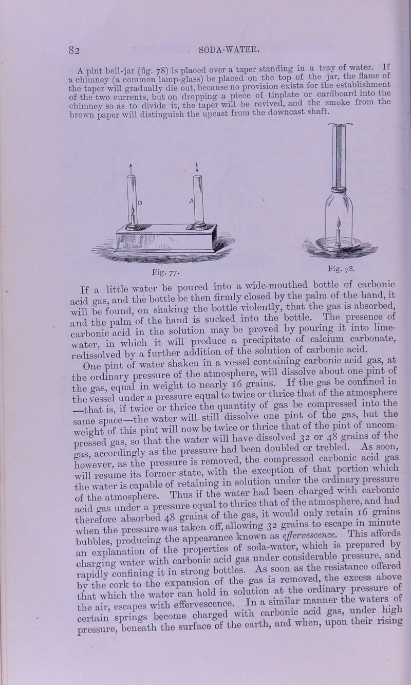 A pint bell-jar (fig. 78) is placed over a taper standing in a tray of watei. If a chimney (a common lamp-glass) be placed on the top of the jar, the ame 0 the taper will gradually die out, because no provision exists for the establishment of the two currents, but on dropping a piece of tinplate or cardboard into the chimney so as to divide it, the taper will be revived, and the smoke from the brown paper will distinguish the upcast from the downcast shaft. Fig. 78. If a little water be poured into a wicle-moutlied bottle of carbonic acid o-as and the bottle be then firmly closed by the palm of the hand, it will be found on shaking the bottle violently, that the gas is absorbed and the palm of the hand is sucked into the bottle. The presence of carbonic acid in the solution may be proved by pouring it into lime- water in which it will produce a precipitate of calcium carbonate, redissolved by a further addition of the solution of carbonic acid. One pint of water shaken in a vessel containing carbonic acid gas, at the ordinary pressure of the atmosphere, will dissolve about one pint of the gas, equal in weight to nearly iS grains If the gas he confined m the vessel under a pressure equal to twice or thrice that of the atmosphere -that is, if twice or thrice the quantity of gas be compressed into the same space-the water will, still dissolve one pint of the gas but the weight of this pint will now be twice or thrice that of the pint of uncom- pressed gas, so that the water will have dissolved 32 or 48 grains of the las accordingly as the pressure had been doubled or trebled. As soon, Cever, as the pressure is removed, the compressed carbonic acid gas will resume its former state, with the exception o that portion winch the water is capable of retaining in solution under the ordinary pressure i rcosnhere Thus if the water had been charged with carbonic l u“as unc£ pressure equal to thrice that of the atmosphere, and had thei4ore absorbed 4S grains of the gas, it would only retain 16 grains when the pressure was taken off, allowing 3s grains to escape in minute bubbles producing the appearance known os effervescence. This afiords bubbles, proci g Apperties of soda-water, which is prepared by Swtg -tor lb caKS acid gas under considerable, pressureand rapidly confining it in strong bottles. As soon as the resistance offeied bv lbe cork to the expansion of the gas is removed the excess above that which the water can hold in solution at the ordinary pressure of fhf ah escapes with effervescence. In a similar manner the waters of certo n springs become charged with carbonic acid gas, under high pressJre benLli the surface of the earth, and when, upon their rising