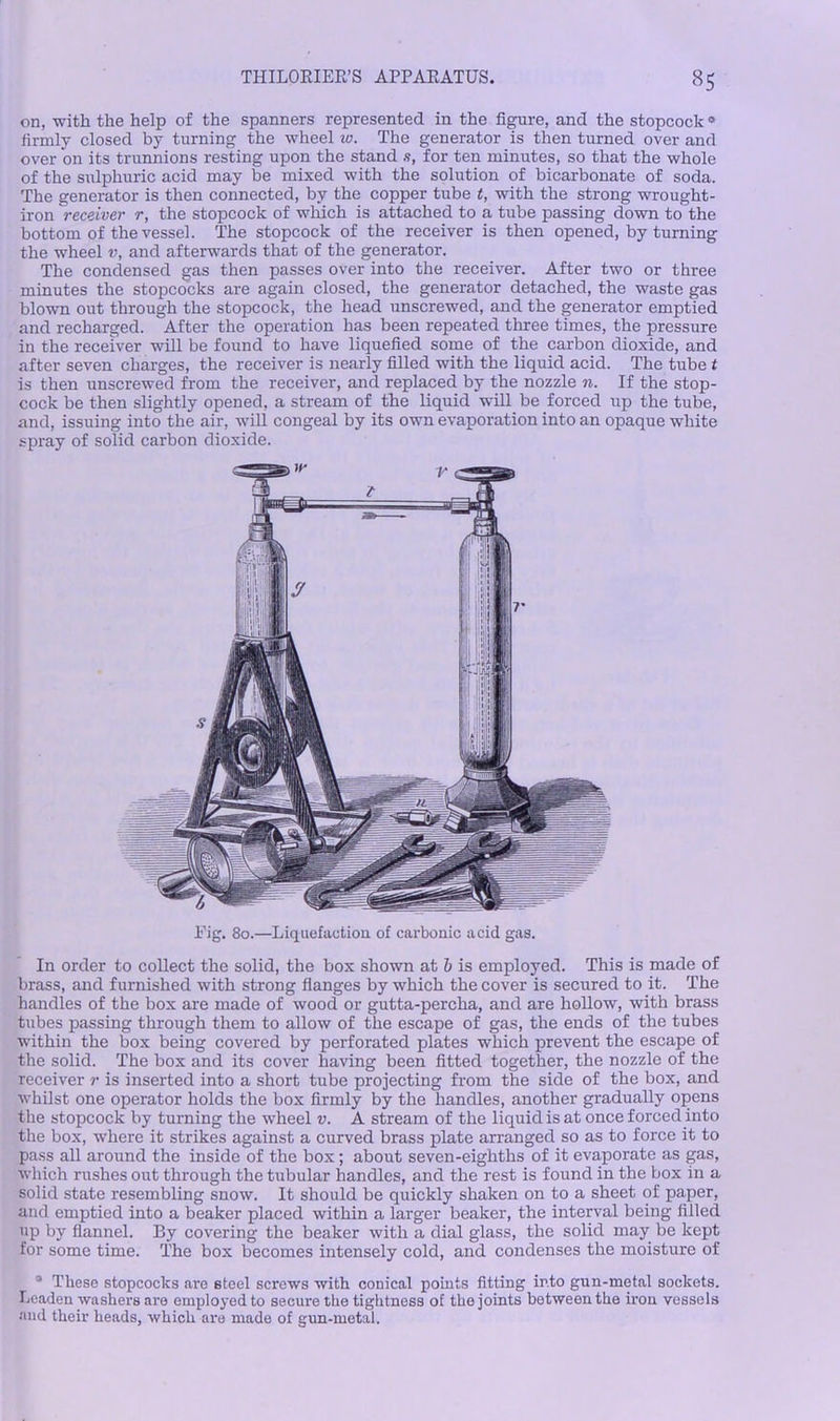 on, with the help of the spanners represented in the figure, and the stopcock* firmly closed by turning the wheel 10. The generator is then turned over and over on its trunnions resting upon the stand .9, for ten minutes, so that the whole of the sulphuric acid may be mixed with the solution of bicarbonate of soda. The generator is then connected, by the copper tube t, with the strong wrought- iron receiver r, the stopcock of which is attached to a tube passing down to the bottom of the vessel. The stopcock of the receiver is then opened, by turning the wheel v, and afterwards that of the generator. The condensed gas then passes over into the receiver. After two or three minutes the stopcocks are again closed, the generator detached, the waste gas blown out through the stopcock, the head unscrewed, and the generator emptied and recharged. After the operation has been repeated three times, the pressure in the receiver will be found to have liquefied some of the carbon dioxide, and after seven charges, the receiver is nearly filled with the liquid acid. The tube t is then unscrewed from the receiver, and replaced by the nozzle n. If the stop- cock be then slightly opened, a stream of the liquid will be forced up the tube, and, issuing into the air, will congeal by its own evaporation into an opaque white spray of solid carbon dioxide. Rig. 80.—Liquefaction of carbonic acid gas. In order to collect the solid, the box shown at b is employed. This is made of brass, and furnished with strong flanges by which the cover is secured to it. The handles of the box are made of wood or gutta-percha, and are hollow, with brass tubes passing through them to allow of the escape of gas, the ends of the tubes within the box being covered by perforated plates which prevent the escape of the solid. The box and its cover having been fitted together, the nozzle of the receiver r is inserted into a short tube projecting from the side of the box, and whilst one operator holds the box firmly by the handles, another gradually opens the stopcock by turning the wheel v. A stream of the liquid is at once forced into the box, where it strikes against a curved brass plate arranged so as to force it to pass all around the inside of the box; about seven-eighths of it evaporate as gas, which rushes out through the tubular handles, and the rest is found in the box in a solid state resembling snow. It should be quickly shaken on to a sheet of paper, and emptied into a beaker placed within a larger beaker, the interval being filled up by flannel. By covering the beaker with a dial glass, the solid may be kept for some time. The box becomes intensely cold, and condenses the moisture of 3 These stopcocks are steel screws with conical points fitting into gun-metal sockets. Leaden washers are employed to secure the tightness of the joints between the iron vessels and their heads, which are made of gun-metal.