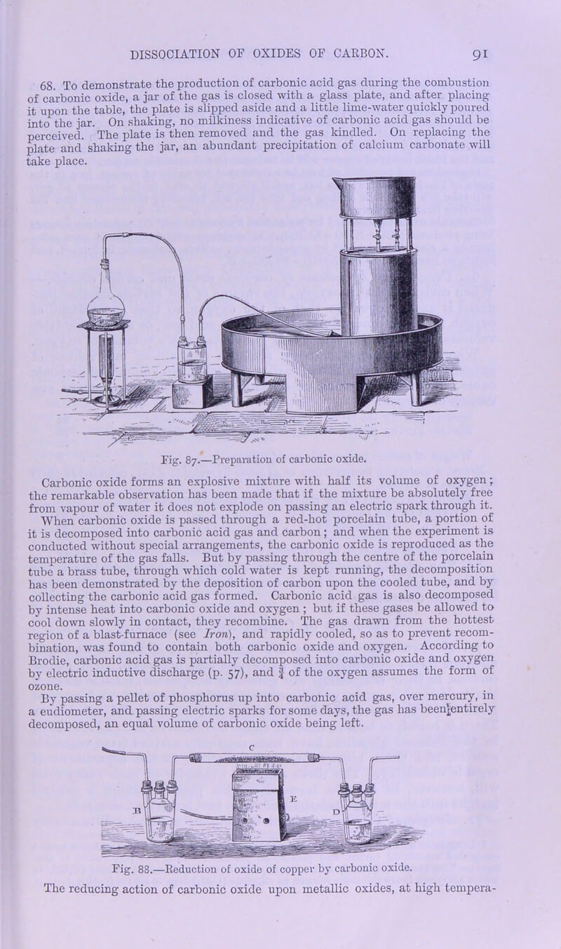 68. To demonstrate the production of carbonic acid gas during the combustion of carbonic oxide, a jar of the gas is closed with a glass plate, and after placing it upon the table, the plate is slipped aside and a little lime-water quickly poured into the jar. On shaking, no milkiness indicative of carbonic acid gas should be perceived. The plate is then removed and the gas kindled. On replacing the plate and shaking the jar, an abundant precipitation of calcium carbonate will take place. Carbonic oxide forms an explosive mixture with half its volume of oxygen; the remarkable observation has been made that if the mixture be absolutely free from vapour of water it does not explode on passing an electric spark through it. When carbonic oxide is passed through a red-hot porcelain tube, a portion of it is decomposed into carbonic acid gas and carbon; and when the experiment is conducted without special arrangements, the carbonic oxide is reproduced as the temperature of the gas falls. But by passing through the centre of the porcelain tube a brass tube, through which cold water is kept running, the decomposition has been demonstrated by the deposition of carbon upon the cooled tube, and by collecting the carbonic acid gas formed. Carbonic acid gas is also decomposed by intense heat into carbonic oxide and oxygen ; but if these gases be allowed to cool down slowly in contact, they recombine. The gas drawn from the hottest region of a blast-furnace (see Iron), and rapidly cooled, so as to prevent recom- bination, was found to contain both carbonic oxide and oxygen. According to Brodie, carbonic acid gas is partially decomposed into carbonic oxide and oxygen by electric inductive discharge (p. 57), and if of the oxygen assumes the form of ozone. By passing a pellet of phosphorus up into carbonic acid gas, over mercury, in a eudiometer, and passing electric sparks for some days, the gas has beenlentirely decomposed, an equal volume of carbonic oxide being left. Fig. 88.—Reduction of oxide of copper by carbonic oxide. The reducing action of carbonic oxide upon metallic oxides, at high tempera-