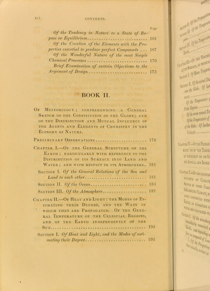 CO X T K N TS. X\ i 1’ Of the Tendency in Nature to a State of Re- pose or Equilibrium 161 Of the Creation of the Elements with the Pro- perties essential to produce perfect Compounds . . . 167 Of the Wonderful Nature of the most Simple Chemical Processes 170 Brief Examination of certain Objections to the Argument of Design 173 • BOOK II. Of Meteorology ; comprehending a General Sketch of the Constitution of the Globe; and of the Distribution and Mutual Influence of the Agents and Elements of Chemistry in the Economy of Nature. Preliminary Observations 178 Chapter I.—Of the General Structure of the Earth ; particularly with reference to the Distribution of its Surface into Land and Water; and with respect to its Atmosphere.. 181 Section I. Of the General Relations of the Sea and Land to each other 181 Section II. Of the Ocean 183 Section III. Of the Atmosphere 187 Chapter II.—Of Heat and Ltgiit ; the Modes of Es- timating their Degree, and the Ways in WHICH THEY ARE PROPAGATED. Of THE GENE- RAL Temperature of the Celestial Regions, and of the Earth independently of the Sun 195 Section I. Of Heat and Light, and the Modes of esti- mating their Degree 195