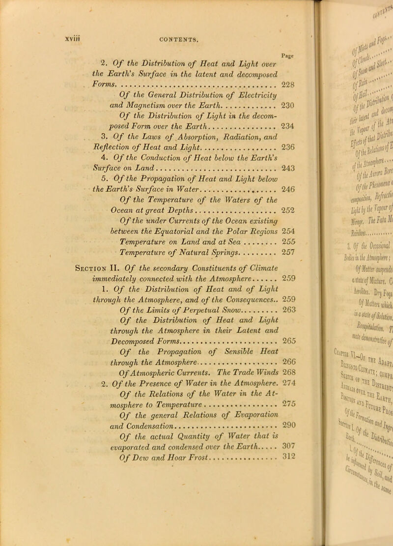 Page 2. Of the Distribution of Heat and Light over the Earth's Surface in the latent and decomposed Forms 228 Of the General Distribution of Electricity and Magnetism over the Earth 230 Of the Distribution of Light in the decom- posed Form over the Earth 234 3. Of the Laws of Absorption, Radiation, and Reflection of Heat and Light 236 4. Of the Conduction of Heat below the Earth's Surface on Land 243 5. Of the Propagation of Heat and Light below the Earth's Surface in Water 246 Of the Temperature of the Waters of the Ocean at great Depths 252 Of the under Currents of the Ocean existing between the Equatorial and the Polar Regions 254 Temperature on Land and at Sea 255 Temperature of Natitral Springs 257 Section II. Of the secondary Constituents of Climate immediately connected with the Atmosphere 259 1. Of the Distribution of Heat and of Light through the Atmosphere, and of the Consequences.. 259 Of the Limits of Perpetual Snow 263 Of the Distribution of Heat and Light through the Atmosphere in their Latent and Decomposed Forms 265 Of the Propagation of Sensible Heat through the Atmosphere 266 Of Atmospheric Currents. The Trade Winds 268 2. Of the Presence of Water in the Atmosphere. 274 Of the Relations of the Water in the At- mosphere to Temperature 275 Of the general Relations of Evaporation and Condensation 290 Of the actual Quantity of Water that is evaporated and condensed over the Earth 307 Of Dew and Hoar Frost 312