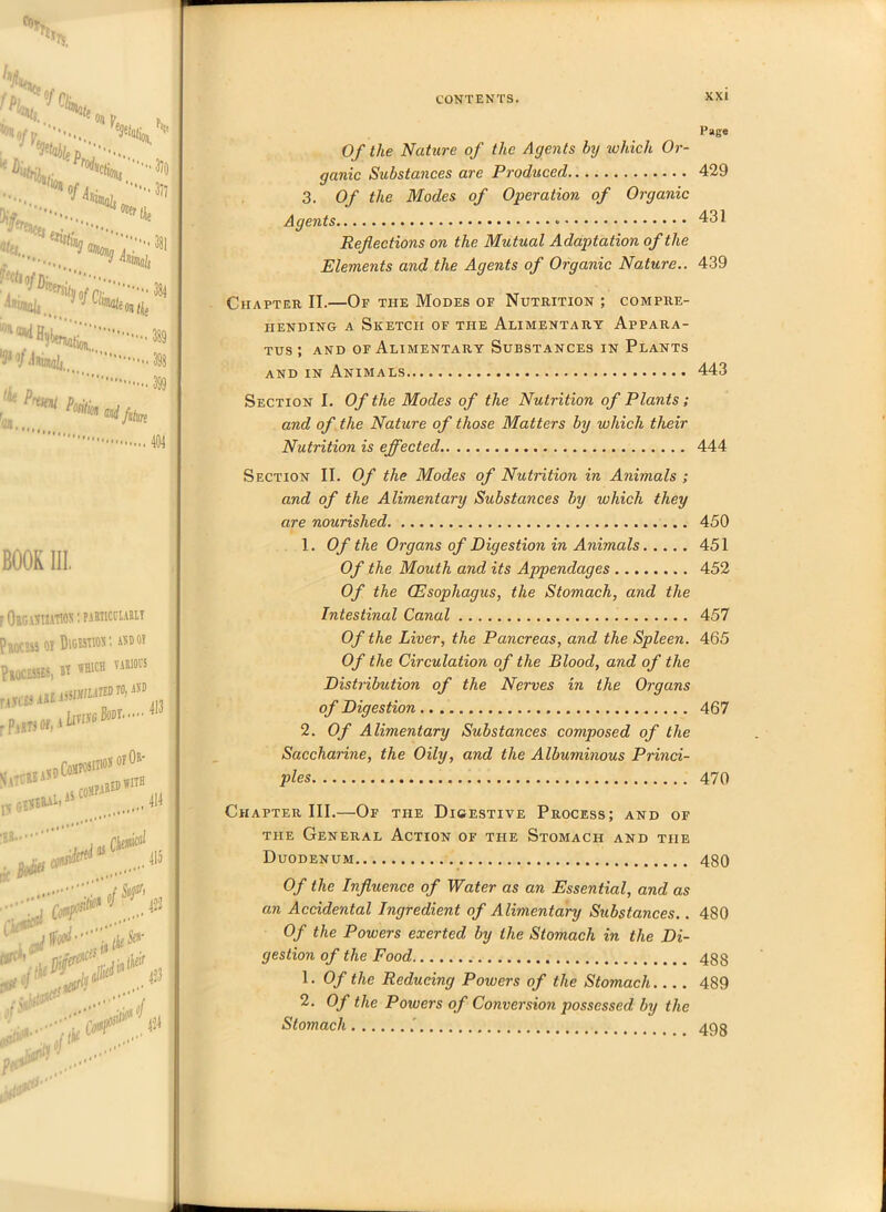 /«L fPh •’fir Sr' H >• J ife* «...  •3)o • 377 fr^is«: - Wnun/iii.., , BOOK III, ? Organisation : particularlt Process oy Digestion •. and oy Processes, »t which various nya3iu^mm r Parts of, 1 {jTIiVC BOOT' ; Gfl**1 Jrfa ® ' ... 413 414 415 ffc*^ SgS<> :-v;-/ ?x?:' 424 Page 0/ z/ie Nature of the Agents by which Or- ganic Substances are Produced 429 3. Of the Modes of Operation of Organic Agents 431 Reflections on the Mutual Adaptation of the Elements and the Agents of Organic Nature.. 439 Chapter II.—Of the Modes of Nutrition ; compre- hending a Sketch of the Alimentary Appara- tus ; and of Alimentary Substances in Plants and in Animals 443 Section I. Of the Modes of the Nutrition of Plants ; and of the Nature of those Matters by which their Nutrition is effected 444 Section II. Of the Modes of Nutrition in Animals ; and of the Alimentary Substances by which they are nourished 450 1. Of the Organs of Digestion in Animals 451 Of the Mouth and its Appendages 452 Of the (Esophagus, the Stomach, and the Intestinal Canal 457 Of the Liver, the Pancreas, and the Spleen. 465 Of the Circulation of the Blood, and of the Distribution of the Nerves in the Organs of Digestion 467 2. Of Alimentary Substances composed of the Saccharine, the Oily, and the Albuminous Princi- ples 470 Chapter III.—Of the Digestive Process; and of the General Action of the Stomach and the Duodenum 480 Of the Influence of Water as an Essential, and as an Accidental Ingredient of Alimentary Substances.. 480 Of the Powers exerted by the Stomach in the Di- gestion of the Food, 488 1. Of the Reducing Powers of the Stomach 489 2. Of the Powers of Conversion possessed by the Stomach ’ 40 q
