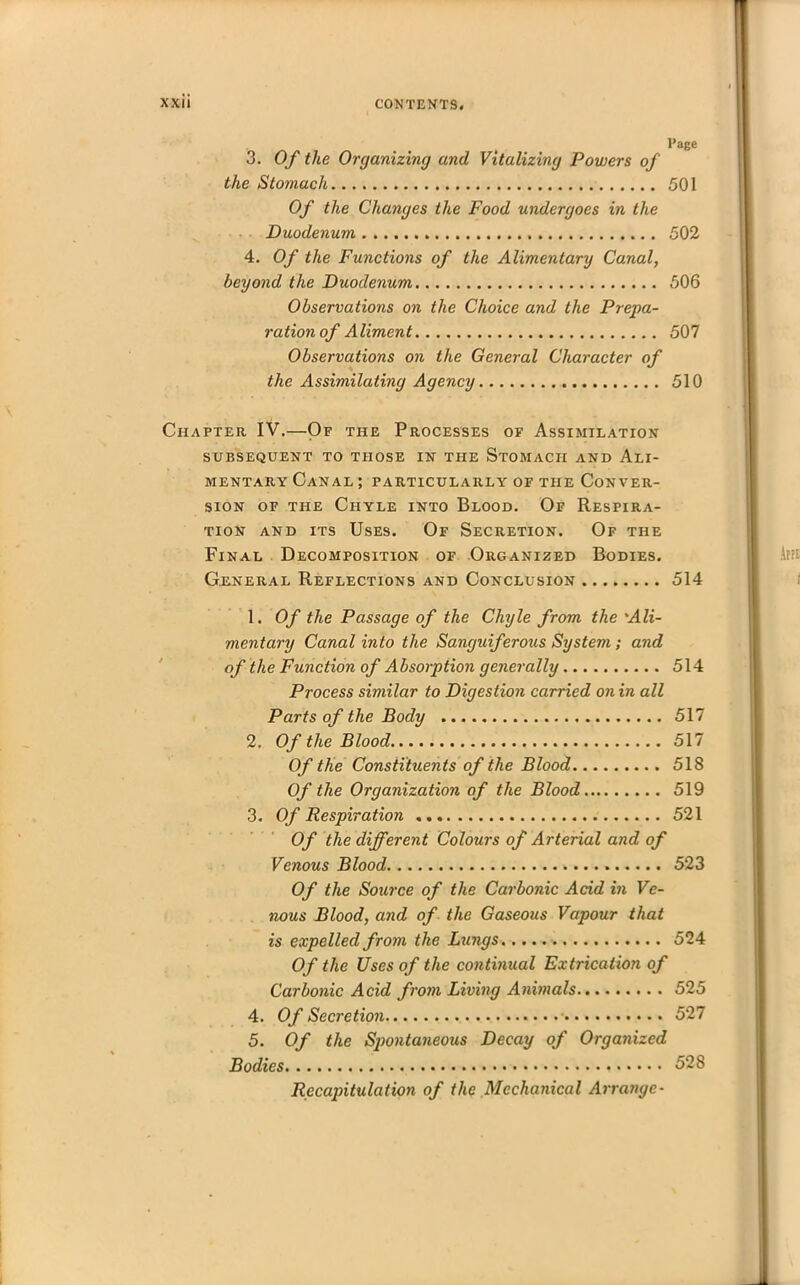 3. Of the Organizing and Vitalizing Powers of the Stomach Of the Changes the Food undergoes in the Duodenum 4. Of the Functions of the Alimentary Canal, beyond the Duodenum Observations on the Choice and the Prepa- ration of Aliment Observations on the General Character of the Assimilating Agency Page 501 502 506 507 510 Chapter IV.—Of the Processes of Assimilation SUBSEQUENT TO THOSE IN THE STOMACH AND ALI- MENTARY Canal ; particularly of the Conver- sion of the Chyle into Blood. Of Respira- tion and its Uses. Of Secretion. Of the Final Decomposition of Organized Bodies. General Reflections and Conclusion 514 1. Of the Passage of the Chyle from the 'Ali- mentary Canal into the Sanguiferous System ; and of the Function of Absorption generally 514 Process similar to Digestion carried on in all Parts of the Body 517 2. Of the Blood 517 Of the Constituents of the Blood 518 Of the Organization of the Blood 519 3. Of Respiration 521 Of the different Colours of Arterial and of Venous Blood 523 Of the Source of the Carbonic Acid in Ve- nous Blood, and of the Gaseous Vapour that is expelled from the Lungs 524 Of the Uses of the continual Extrication of Carbonic Acid from Living Animals 525 4. Of Secretion 527 5. Of the Spontaneous Decay of Organized Bodies 528 Recapitulation of the Mechanical Arrange-