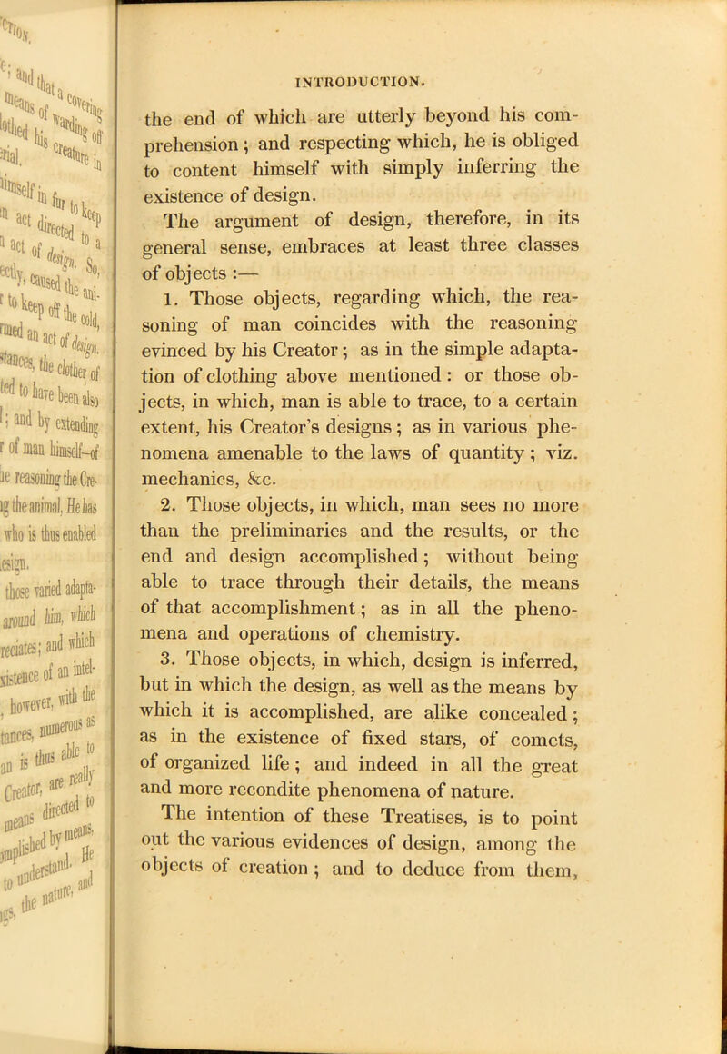 t ***. US; Mi IQ '*k ’t- ani- cold, ac*design clotier of ave been also by extending a himself-of „ 0  OO *P utile I, Helm ) enabled which Intel- i as the end of which are utterly beyond his com- prehension ; and respecting which, he is obliged to content himself with simply inferring the existence of design. The argument of design, therefore, in its general sense, embraces at least three classes of objects :— 1. Those objects, regarding which, the rea- soning of man coincides with the reasoning evinced by his Creator; as in the simple adapta- tion of clothing above mentioned: or those ob- jects, in which, man is able to trace, to a certain extent, his Creator’s designs; as in various phe- nomena amenable to the laws of quantity; viz. mechanics, See. 2. Those objects, in which, man sees no more than the preliminaries and the results, or the end and design accomplished; without being able to trace through their details, the means of that accomplishment; as in all the pheno- mena and operations of chemistry. 3. Those objects, in which, design is inferred, but in which the design, as well as the means by which it is accomplished, are alike concealed; as in the existence of fixed stars, of comets, of organized life; and indeed in all the great and more recondite phenomena of nature. The intention of these Treatises, is to point out the various evidences of design, among the objects ot creation ; and to deduce from them.