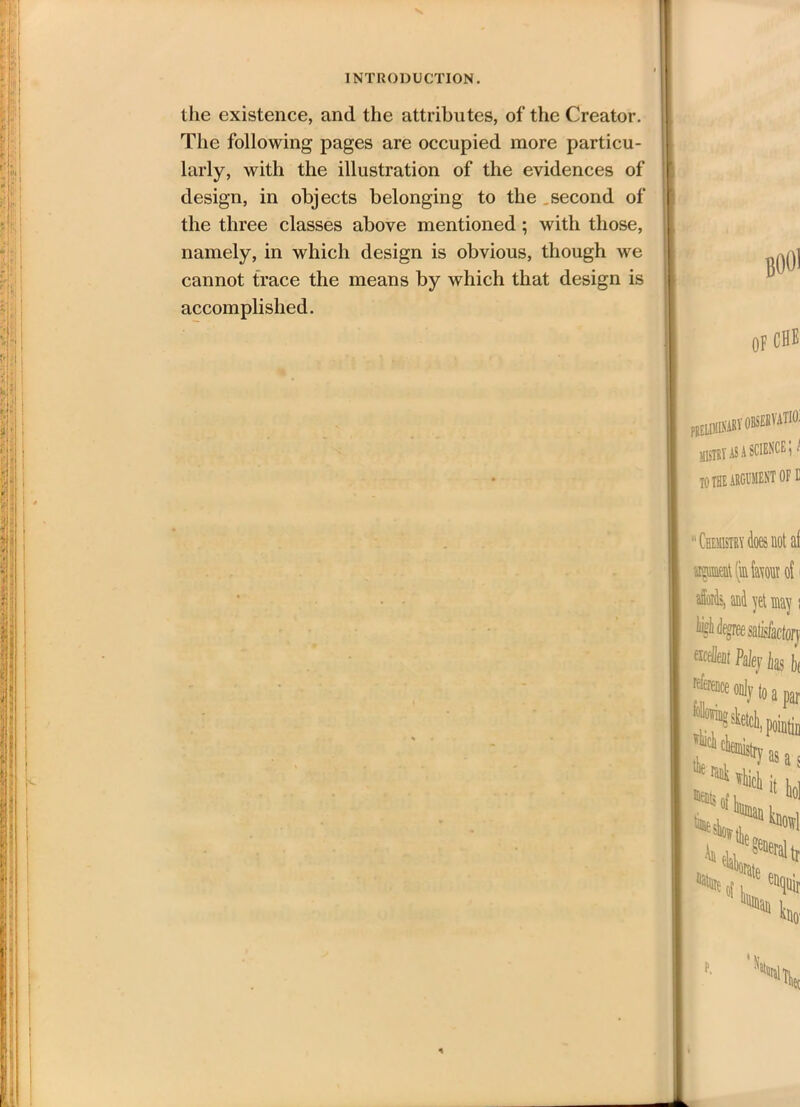 the existence, and the attributes, of the Creator. The following pages are occupied more particu- larly, with the illustration of the evidences of design, in objects belonging to the second of the three classes above mentioned ; with those, namely, in which design is obvious, though we cannot trace the means by which that design is accomplished. OF CHE pielimikabv KBIT as a SCIENCE \! TO THE ARGUMENT OF E “ Chemistry does not af meatlinfamir of may \