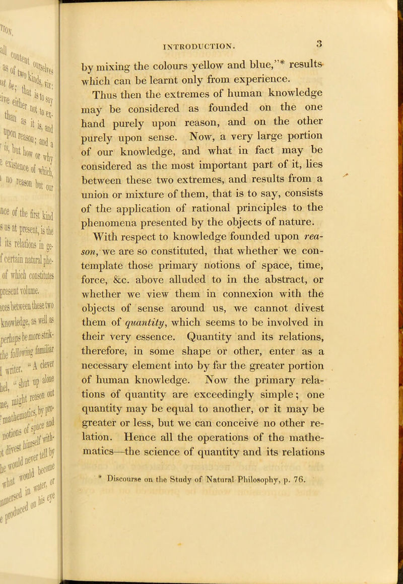 nce ot the first kind sus at present, is tie 1 its relations in ge- f certain natural phe- of vhicb constitutes knowledge, as well as periiapbemorestrik- tJre Morring tamiliar n* ■*** y “sW»P** jie’ might r®05 oui «**Si «u»e,e what 0& woi nild w#r> or ft* efi°D INTRODUCTION. '> by mixing the colours yellow and blue,* results which can be learnt only from experience. Thus then the extremes of human knowledge may be considered as founded on the one hand purely upon reason, and on the other purely upon sense. Now, a very large portion of our knowledge, and what in fact may be considered as the most important part of it, lies between these two extremes, and results from a union or mixture of them, that is to say, consists of the application of rational principles to the phenomena presented by the objects of nature. With respect to knowledge founded upon rea- son, we are so constituted, that whether we con- template those primary notions of space, time, force, &c. above alluded to in the abstract, or whether we view them in connexion with the objects of sense around us, we cannot divest them of quantity, which seems to be involved in their very essence. Quantity and its relations, therefore, in some shape or other, enter as a necessary element into by far the greater portion of human knowledge. Now the primary rela- tions of quantity are exceedingly simple; one quantity may be equal to another, or it may be greater or less, but we can conceive no other re- lation. Hence all the operations of the mathe- matics—the science of quantity and its relations * Discourse on the Study of Natural Philosophy, p. 76. .