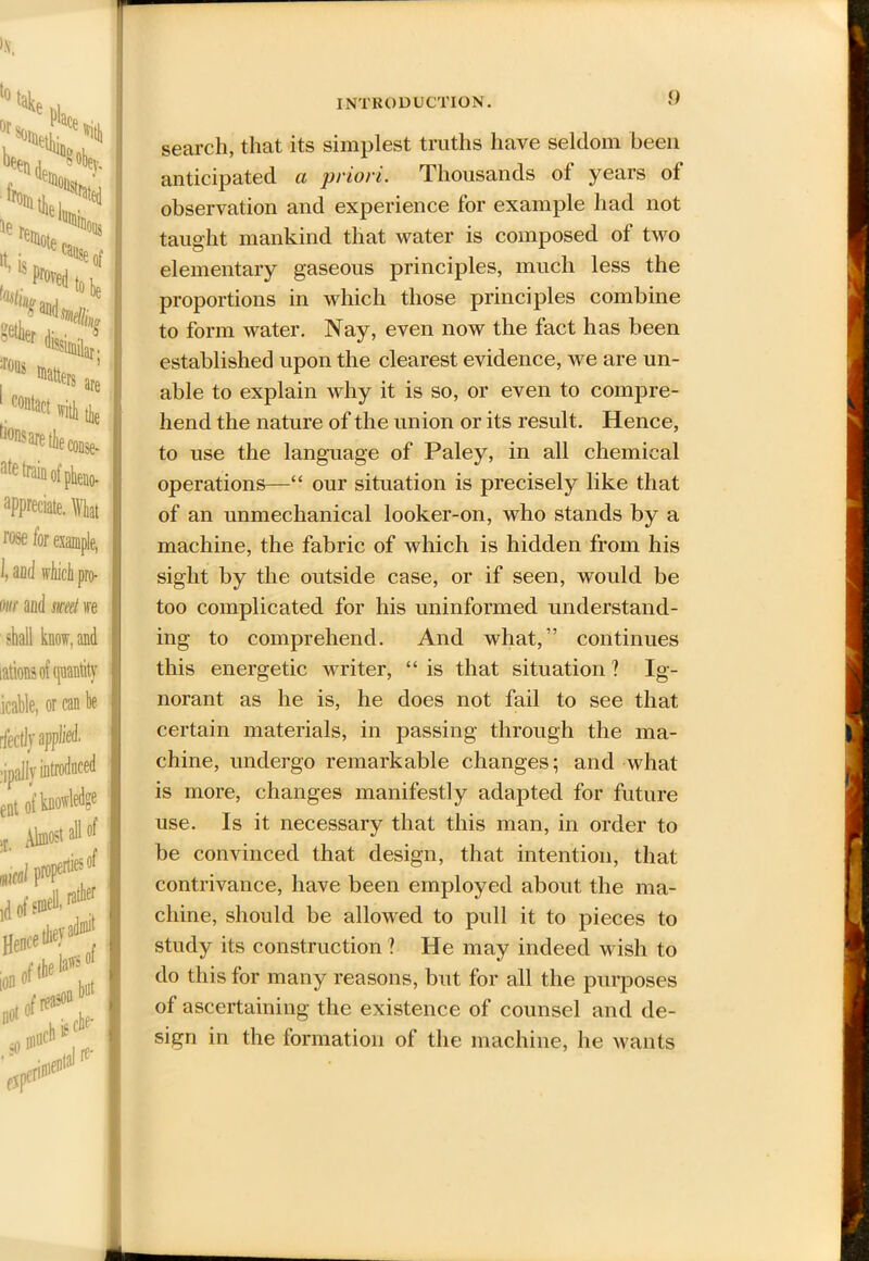 !5js !t’ proved to \ Hits,.2 te *5** • r ^similar- Wm * . Contact \vith the ^saretheconse- ate train of pheno- appreciate. What rose for example, 1, and which pro- m and met ire shall know, and intions of quantity icable, or can be rfectly applied, ripally introduced ent of knowledge j Almost all of 'td f&f Here*'?* ion01 y _» reason rh is che- «®»th INTRODUCTION. 0 search, that its simplest truths have seldom been anticipated a priori. Thousands of years of observation and experience for example had not taught mankind that water is composed of two elementary gaseous principles, much less the proportions in which those principles combine to form water. Nay, even now the fact has been established upon the clearest evidence, we are un- able to explain why it is so, or even to compre- hend the nature of the union or its result. Hence, to use the language of Paley, in all chemical operations—“ our situation is precisely like that of an unmechanical looker-on, who stands by a machine, the fabric of which is hidden from his sight by the outside case, or if seen, would be too complicated for his uninformed understand- ing to comprehend. And what,” continues this energetic Avriter, “ is that situation ? Ig- norant as he is, he does not fail to see that certain materials, in passing through the ma- chine, undergo remarkable changes; and what is more, changes manifestly adapted for future use. Is it necessary that this man, in order to be convinced that design, that intention, that contrivance, have been employed about the ma- chine, should be allowed to pull it to pieces to study its construction ? He may indeed wish to do this for many reasons, but for all the purposes of ascertaining the existence of counsel and de- sign in the formation of the machine, he Avants