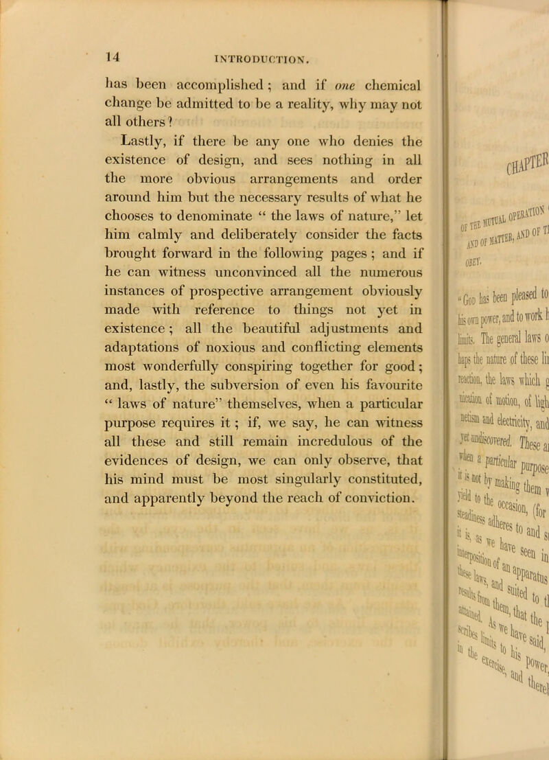 lias been accomplished; and if one chemical change be admitted to be a reality, why may not all others? Lastly, if there be any one who denies the existence of design, and sees nothing in all the more obvious arrangements and order around him but the necessary results of what he chooses to denominate “ the laws of nature,” let him calmly and deliberately consider the facts brought forward in the following pages ; and if he can witness unconvinced all the numerous instances of prospective arrangement obviously made with reference to things not yet in existence; all the beautiful adjustments and adaptations of noxious and conflicting elements most wonderfully conspiring together for good; and, lastly, the subversion of even his favourite “ laws of nature” themselves, when a particular purpose requires it; if, we say, he can witness all these and still remain incredulous of the evidences of design, we can only observe, that his mind must be most singularly constituted, and apparently beyond the reach of conviction. CHAPTEr OF THE OPEIttf10* < i A.VD OF MATTER; OBEY- AND OF Tl God has to please r. and to W1 limits. The general kps the nature of reaction, the laws1 nicatiow of motion, netisin and electric jet uadiscorererf. 1 a particular 11 is flot by matin* J* to the k * * lla