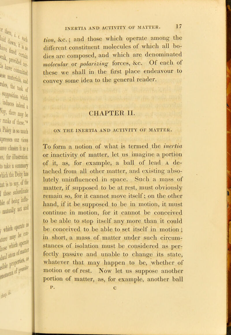 is so much ^presses our views lave chosen it as a ce, for illustration, to take a summary flinch the Deity has aat is to say, of the | those subordinate tie ofbeing* mutually act and INERTIA AND ACTIVITY OF MATTER. 17 tion, &c.; and those which operate among the different constituent molecules of which all bo- dies are composed, and which are denominated molecular or polarizing forces, &c. Of each of these we shall in the first place endeavour to convey some idea to the general reader. CHAPTER II. ON THE INERTIA AND ACTIVITY OF MATTER. To form a notion of what is termed the inertia or inactivity of matter, let us imagine a portion of it, as, for example, a ball of lead a de- tached from all other matter, and existing abso- lutely uninfluenced in space. Such a mass of matter, if supposed to be at rest, must obviously remain so, for it cannot move itself; on the other hand, if it be supposed to be in motion, it must continue in motion, for it cannot be conceived to be able to stop itself any more than it could be conceived to be able to set itself in motion ; in short, a mass of matter under such circum- stances of isolation must be considered as per- fectly passive and unable to change its state, whatever that may happen to be, whether of motion or of rest. Now let us suppose another portion of matter, as, for example, another ball p. c